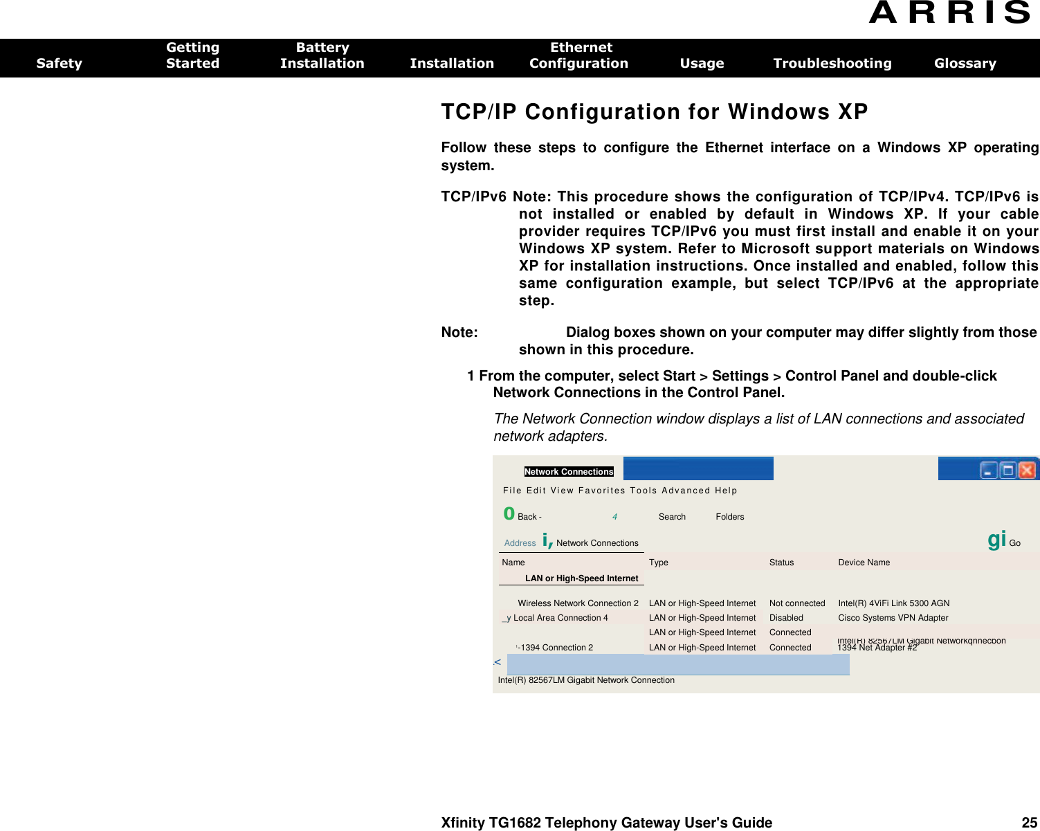    Network Connections    Fi l e  Ed i t   V i e w  F a vo ri t e s  To ol s   A d va n c e d  Hel p  0 Back -  4  Search  Folders Address i, Network Connections   gi Go Name Type Status Device Name LAN or High-Speed Internet    Wireless Network Connection 2 LAN or High-Speed Internet Not connected Intel(R) 4ViFi Link 5300 AGN _y Local Area Connection 4 LAN or High-Speed Internet Disabled Cisco Systems VPN Adapter  LAN or High-Speed Internet Connected  1-1394 Connection 2 LAN or High-Speed Internet Connected Intel(R) 82567LM Gigabit Networkqnnecbon 1394 Net Adapter #2  .&lt; Intel(R) 82567LM Gigabit Network Connection A R R I S  Getting  Battery  Ethernet Safety  Started  Installation  Installation  Configuration  Usage  Troubleshooting  Glossary TCP/IP Configuration for Windows XP Follow  these  steps  to  configure  the  Ethernet  interface  on  a  Windows  XP  operating system. TCP/IPv6 Note: This procedure shows the configuration of TCP/IPv4. TCP/IPv6 is not  installed  or  enabled  by  default  in  Windows  XP.  If  your  cable provider requires TCP/IPv6 you must first install and enable it on your Windows XP system. Refer to Microsoft support materials on Windows XP for installation instructions. Once installed and enabled, follow this same  configuration  example,  but  select  TCP/IPv6  at  the  appropriate step. Note:  Dialog boxes shown on your computer may differ slightly from those shown in this procedure. 1 From the computer, select Start &gt; Settings &gt; Control Panel and double-click Network Connections in the Control Panel. The Network Connection window displays a list of LAN connections and associated network adapters. Xfinity TG1682 Telephony Gateway User&apos;s Guide  25 