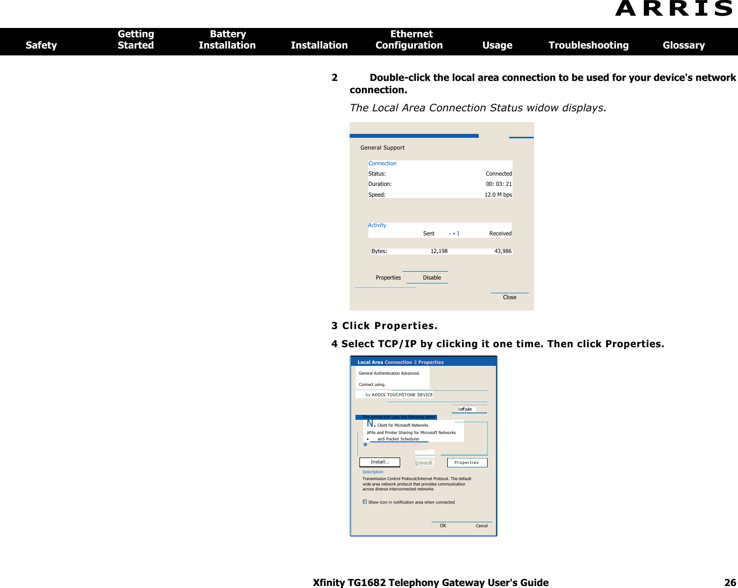 Xfinity TG1682 Telephony Gateway User&apos;s Guide  26   General Support Connection Status:  Connected Duration:  00: 03: 21 Speed:  12.0 M bps Activity Sent  - • I  Received Bytes:  12,198  43,986 Properties   Disable                       Close   Local Area Connection 2 Properties General Authentication Advanced. Connect using. . by ADD I S TO U C HS T ONE   DEV ICE  Lorff puke This connection uses the following items:  P ro p er t i es  Install... N. Client for Microsoft Networks aFile and Printer Sharing for Microsoft Networks   aoS Packet Scheduler   Internet Protocol ITUPAPJ  Description Transmission Control Protocol/Internet Protocol. The default wide area network protocol that provides communication across diverse interconnected networks El Show icon in notification area when connected OK Cancel A R R I S  Getting  Battery  Ethernet Safety  Started  Installation  Installation  Configuration  Usage  Troubleshooting  Glossary 2  Double-click the local area connection to be used for your device&apos;s network connection. The Local Area Connection Status widow displays. 3 Cl ic k Prope rt ies.  4 Select TCP/IP by clicking it one time. Then click Properties.  