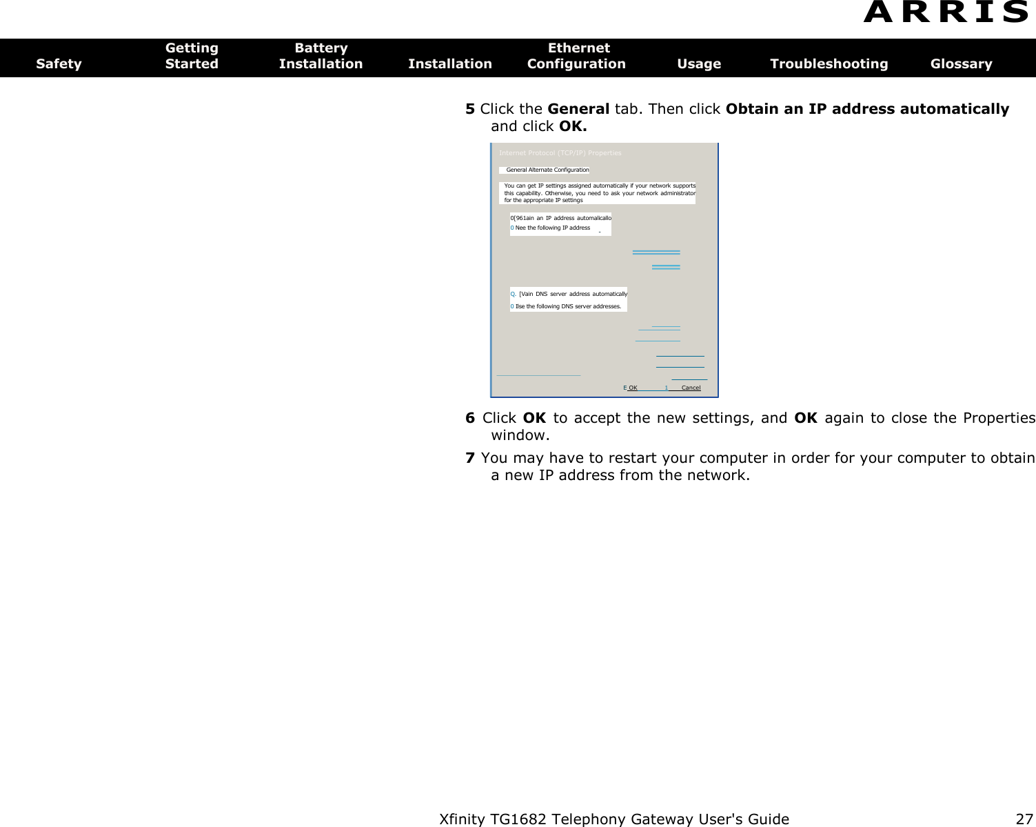 Xfinity TG1682 Telephony Gateway User&apos;s Guide  27  Internet Protocol (TCP/IP) Properties General Alternate Configuration You can get IP settings assigned automatically if your network supports this capability.  Otherwise, you need to ask  your network administrator for the appropriate IP settings 0[961ain an  IP address  automalicallo 0 Nee the following IP address  - Q. [Vain  DNS  server  address  automatically 0 Ilse the following DNS server addresses. E OK  1  Cancel A R R I S  Getting  Battery  Ethernet Safety  Started  Installation  Installation  Configuration  Usage  Troubleshooting  Glossary  5 Click the General tab. Then click Obtain an IP address automatically and click OK. 6  Click OK  to accept the new settings, and  OK  again to close the Properties window. 7 You may have to restart your computer in order for your computer to obtain a new IP address from the network. 