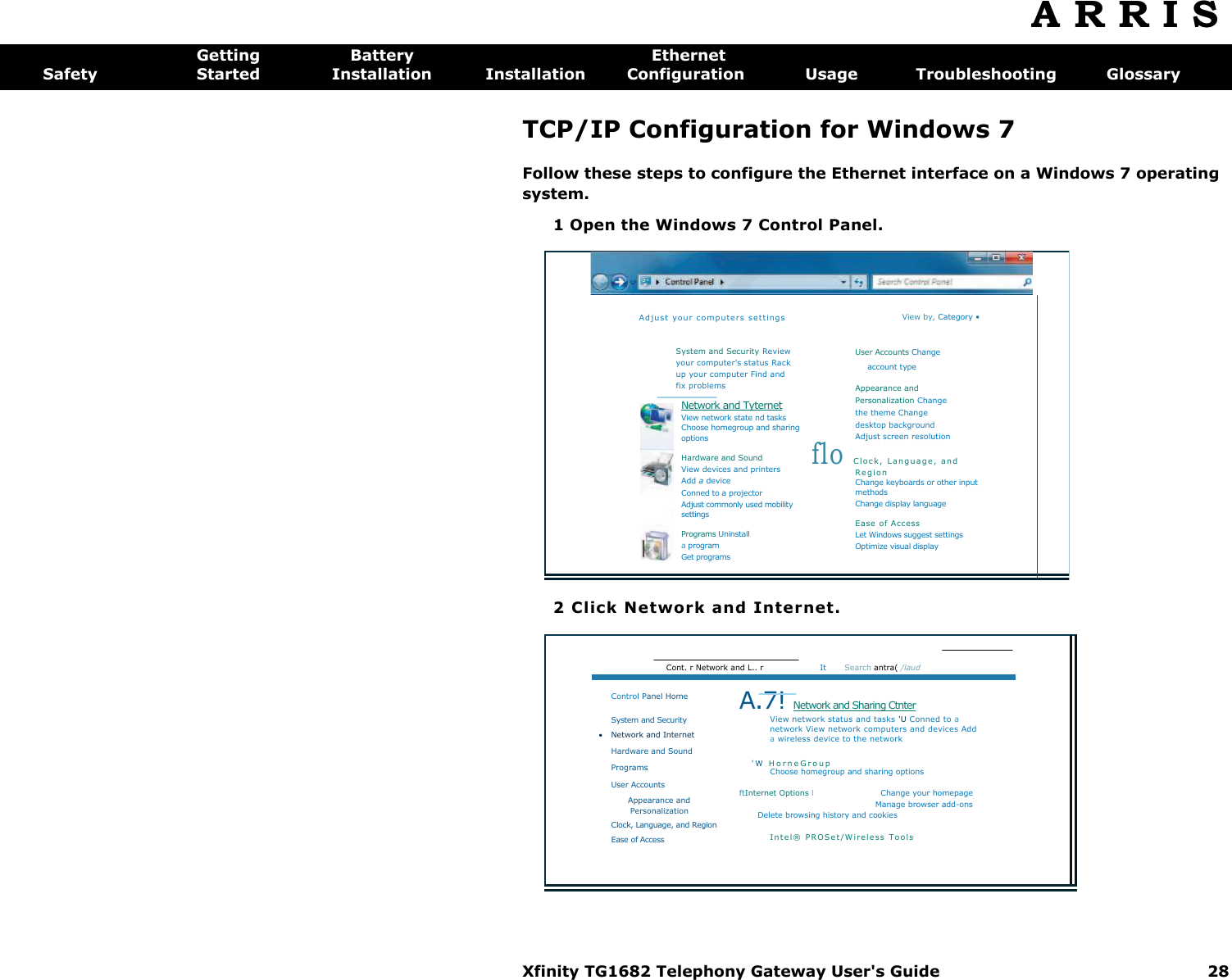 Xfinity TG1682 Telephony Gateway User&apos;s Guide  28     Ad ju st  yo ur  co mp ute rs s et ting s System and Security Review your computer&apos;s status Rack up your computer Find and fix problems Network and Tyternet View network state nd tasks Choose homegroup and sharing options Hardware and Sound View devices and printers Add a device Conned to a projector Adjust commonly used mobility settings Programs Uninstall a program Get programs View by, Category • User Accounts Change account type Appearance and Personalization Change the theme Change desktop background Adjust screen resolution flo C lo c k,  L an g ua g e ,  a nd  R e g i o n Change keyboards or other input methods Change display language Ease  of Access Let Windows suggest settings Optimize visual display  Cont. r Network and L.. r  It  Search antra( /laud Control Panel Home System and Security  Network and Internet Hardware and Sound Programs User Accounts Appearance and  Personalization Clock, Language, and Region Ease of Access A.7! Network and Sharing Ctnter View network status and tasks &apos;U Conned to a network View network computers and devices Add a wireless device to the network &apos;W  H o r n e G r o u p  Choose homegroup and sharing options ftInternet Options l  Change your homepage  Manage browser add-ons  Delete browsing history and cookies I nt e l®  P ROS et /W i re les s  T oo ls  A R R I S  Getting  Battery  Ethernet Safety  Started  Installation  Installation  Configuration  Usage  Troubleshooting  Glossary TCP/IP Configuration for Windows 7 Follow these steps to configure the Ethernet interface on a Windows 7 operating system. 1 Open the Windows 7 Control Panel. 2 Click Network and Internet. 