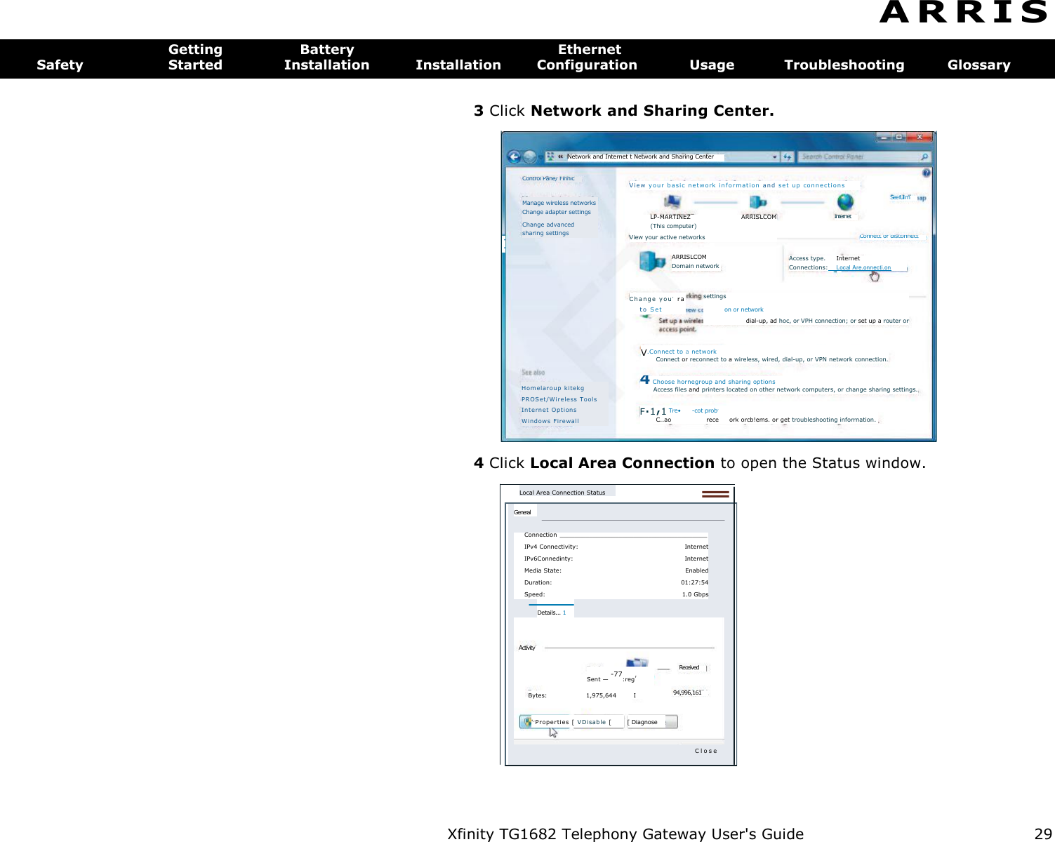 Xfinity TG1682 Telephony Gateway User&apos;s Guide  29     Control Pane/ Finnic V i e w  y ou r  b a si c  ne tw ork  i nf or ma t io n  and  se t  up  co nn ec t io ns  Internet 1 Connect or disconnect See full m Manage wireless networks Change adapter settings Change advanced sharing settings LP-MARTINEZ  ARRISLCOM (This computer) View your active networks ARRISLCOM Domain network Access type.  Internet Connections:  Local Are.onnecti.on C ha n ge  y o u,  r a to  Se t settings on or network dial-up, ad hoc, or VPH connection; or set up a router or V.Connect to a network Connect or reconnect to a wireless, wired, dial-up, or VPN network connection. 4 Choose hornegroup and sharing options Access files and printers located on other network computers, or change sharing settings. F.1,1 Tre•  -cot prob,  C..ao  rece  ork orcb!ems. or get troubleshooting inforrnation. Hom elaro up k i tekg  PROS et/W ire le ss  T ools In te rnet  Opt ions Wi nd ows   F ire wal l  Network and Internet t Network and Sharing Center Local Area Connection Status General Connection  ________________________________________  IPv4 Connectivity:  Internet IPv6Connedinty:  Internet Media State:  Enabled Duration:  01:27:54 Speed:  1.0 Gbps Details... 1  Received 94,996,161 Sent — -77:regr Bytes:  1,975,644  I [ Diagnose &apos;,Prope rties  [ V Di sab le   [  Activity C l o s e  A R R I S  Getting  Battery  Ethernet Safety  Started  Installation  Installation  Configuration  Usage  Troubleshooting  Glossary  3 Click Network and Sharing Center. 4 Click Local Area Connection to open the Status window. 