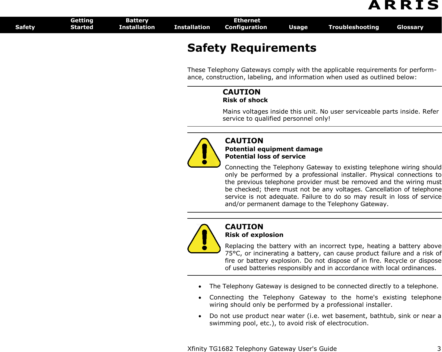 Xfinity TG1682 Telephony Gateway User&apos;s Guide  3  A R R I S  Getting  Battery  Ethernet Safety  Started  Installation  Installation  Configuration  Usage  Troubleshooting  Glossary Safety Requirements These Telephony Gateways comply with the applicable requirements for perform-ance, construction, labeling, and information when used as outlined below: CAUTION Risk of shock Mains voltages inside this unit. No user serviceable parts inside. Refer service to qualified personnel only!   CAUTION Potential equipment damage Potential loss of service Connecting the Telephony Gateway to existing telephone wiring should only  be  performed  by  a  professional  installer.  Physical  connections  to the previous telephone provider must be removed and the wiring must be checked; there must not be any voltages. Cancellation of telephone service is not adequate. Failure  to do  so may result in  loss  of service and/or permanent damage to the Telephony Gateway.    CAUTION Risk of explosion Replacing the battery with an incorrect type, heating a battery above 75°C, or incinerating a battery, can cause product failure and a risk of fire or battery explosion. Do not dispose of in fire. Recycle or dispose of used batteries responsibly and in accordance with local ordinances.  The Telephony Gateway is designed to be connected directly to a telephone.  Connecting  the  Telephony  Gateway  to  the  home&apos;s  existing  telephone wiring should only be performed by a professional installer.  Do not use product near water (i.e. wet basement, bathtub, sink or near a swimming pool, etc.), to avoid risk of electrocution. 