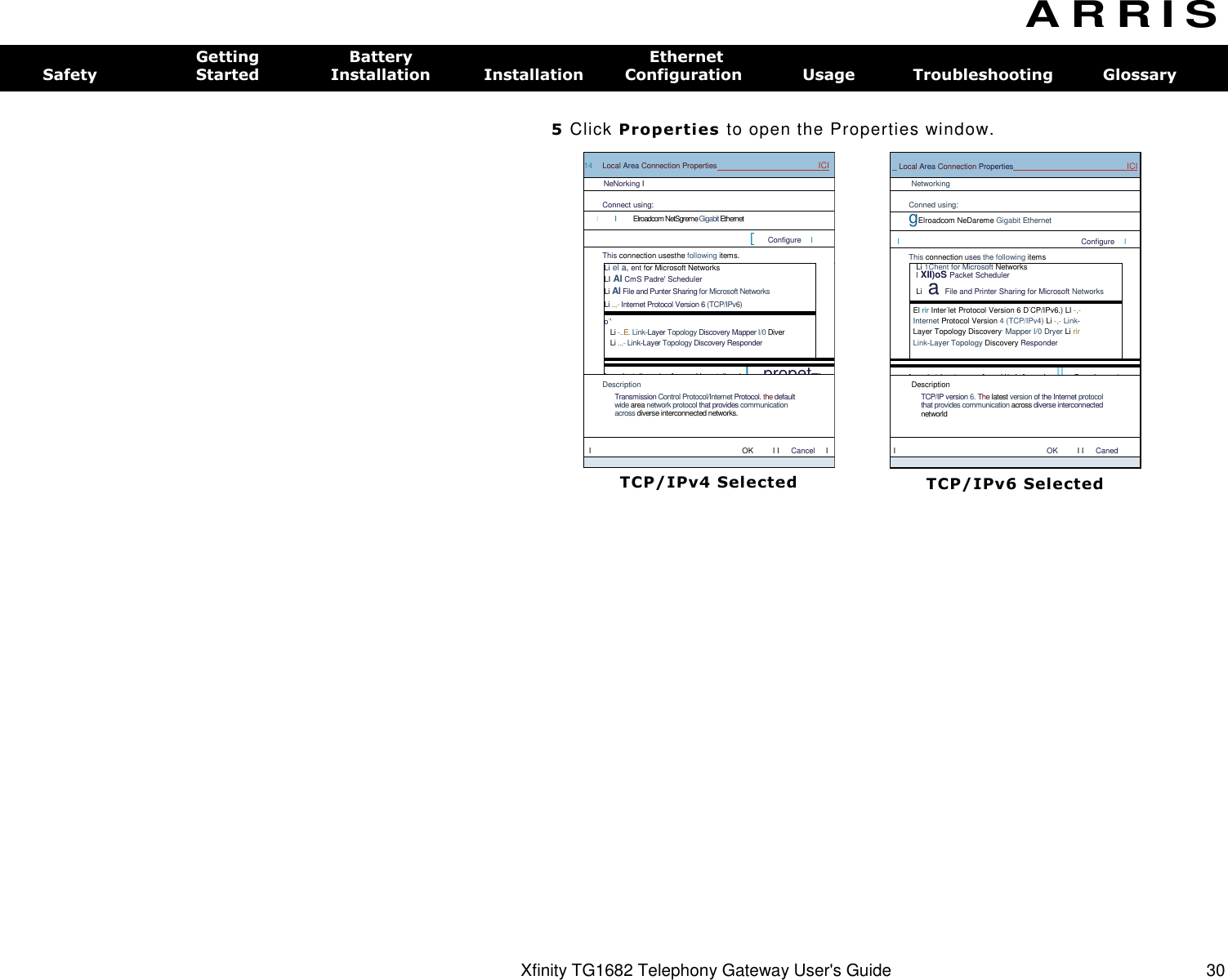 14  Local Area Connection Properties  ICI NeNorking I Connect using: I  I  Elroadcom NetSgreme Gigabit Ethernet [  Configure  I This connection usesthe following items.  Li el a, ent for Microsoft Networks LI Al CmS Padre&apos; Scheduler Li Al File and Punter Sharing for Microsoft Networks Li ..,- Internet Protocol Version 6 (TCP/IPv6)   o-&apos; Li -..E. Link-Layer Topology Discovery Mapper I/0 Diver Li ..,- Link-Layer Topology Discovery Responder   [  Install_..m1  [  Urunstall  I L  propetTi Description Transmission Control Protocol/Internet Protocol. the default wide area network protocol that provides communication across diverse interconnected networks. I  OK  I I  Cancel  I   TCP/IPv4 Selected _ Local Area Connection Properties  ICI Networking Conned using: gElroadcom NeDareme Gigabit Ethernet I  Configure  I This connection uses the following items  Li 1Chent for Microsoft Networks l XII)oS Packet Scheduler Li a File and Printer Sharing for Microsoft Networks   El rir Inter-let Protocol Version 6 D-CP/IPv6.) LI -,- Internet Protocol Version 4 (TCP/IPv4) Li -,- Link-Layer Topology Discovery, Mapper I/0 Dryer Li rir Link-Layer Topology Discovery Responder  [  InstaL. ,...1  [  UrinsLall  I IL. Properties4  I Description TCP/IP version 6. The latest version of the Internet protocol that provides communication across diverse interconnected networld I OK  I I  Caned   TCP/IPv6 Selected Xfinity TG1682 Telephony Gateway User&apos;s Guide  30 A R R I S  Getting  Battery  Ethernet Safety  Started  Installation  Installation  Configuration  Usage  Troubleshooting  Glossary  5 Click Properties to open the Properties window. 