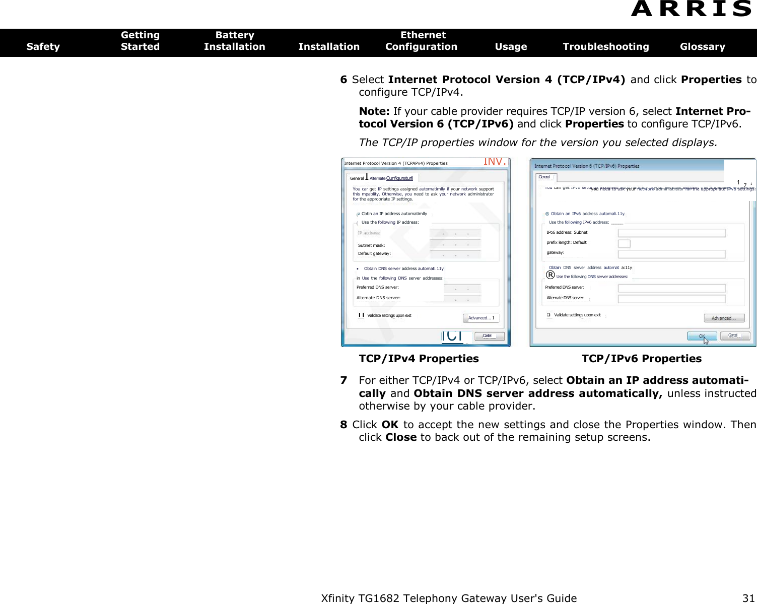 Xfinity TG1682 Telephony Gateway User&apos;s Guide  31    Advanced... I Sutinet mask: Default gateway:  Obtain DNS server address automati.11y in  Use  the  following  DNS  server addresses: Preferred DNS server: Alternate DN5 server: n Validate settings upon exit Cartel ICI Alternate DN5 server:  Validate settings upon exit 171 You can get IPv6 settings assigned autornatimlly if your network support this impability, Otherwise, you need to ask your network administrator for the appropriate IPv6 settings. ® Obtain  an  IPv6  address automali.11y Use the following IPv6 address: _____  IPo6 address: Subnet prefix length: Default gateway: Obtain  DN5  server  address  automat  a:11y ® Use the following DNS server addresses:  Preferred DNS server: Cancel General Internet Protocol Version 4 (TCPAPv4) Properties  INV. General I Alternate Cunfiguraturil You car get IP settings assigned autornatimlly if your network support this  mpablity.  Otherwise, you need  to ask your network administrator for the appropriate IP settings. a Cbtin an IP address automatimlly Use the following IP address: A R R I S  Getting  Battery  Ethernet Safety  Started  Installation  Installation  Configuration  Usage  Troubleshooting  Glossary 6 Select Internet Protocol Version 4 (TCP/IPv4) and click Properties to configure TCP/IPv4. Note: If your cable provider requires TCP/IP version 6, select Internet Pro-tocol Version 6 (TCP/IPv6) and click Properties to configure TCP/IPv6. The TCP/IP properties window for the version you selected displays. TCP/IPv4 Properties  TCP/IPv6 Properties 7  For either TCP/IPv4 or TCP/IPv6, select Obtain an IP address automati- cally and Obtain DNS server address automatically, unless instructed otherwise by your cable provider. 8  Click OK  to accept the new settings and close the Properties window. Then click Close to back out of the remaining setup screens. 