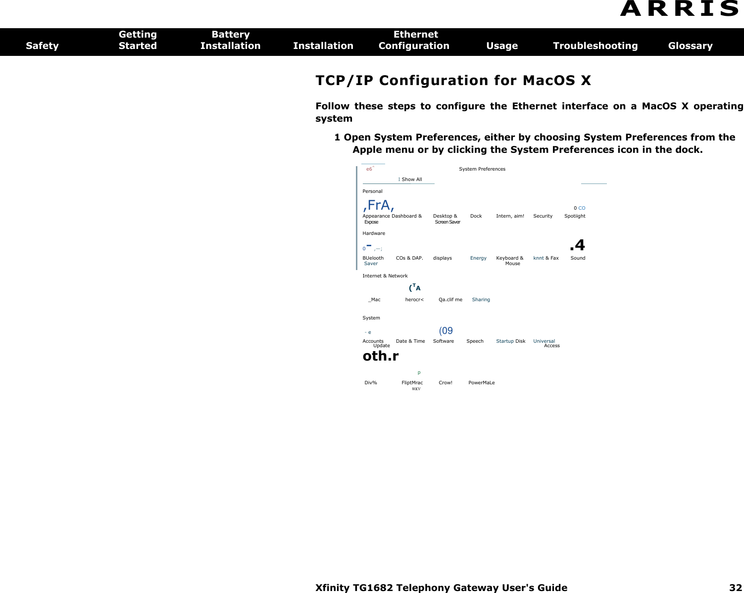 Xfinity TG1682 Telephony Gateway User&apos;s Guide  32  A R R I S  Getting  Battery  Ethernet Safety  Started  Installation  Installation  Configuration  Usage  Troubleshooting  Glossary TCP/IP Configuration for MacOS X Follow  these  steps  to  configure  the  Ethernet  interface  on  a  MacOS  X  operating system 1 Open System Preferences, either by choosing System Preferences from the Apple menu or by clicking the System Preferences icon in the dock.         e6^ System Preferences I Show All           Personal ,FrA,  0 CO Appearance Dashboard &amp;  Desktop &amp;  Dock  Intern, aim!  Security  Spotiight Expose  Screen Saver Hardware 0- ,—; .4 BUelooth  COs &amp; DAP.  displays  Energy  Keyboard &amp;  knnt &amp; Fax  Sound Saver  Mouse   Internet &amp; Network     (TA _Mac  herocr&lt;  Qa.clif me  Sharing System - e  (09 Accounts  Date &amp; Time  Software  Speech  Startup Disk  Universal Update  Access oth.r p Div%  FliptMrac  Crow!  PowerMaLe WKV  