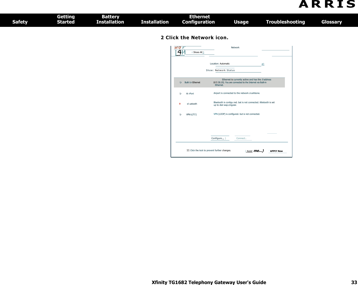 Xfinity TG1682 Telephony Gateway User&apos;s Guide  33   el 0 r&apos;   Network  [ 4 Pi r Shoes All 1          Location: Automatic 4l  S h o w :   Ne t w o r k  S t a t us  Ethernet is currently active and has the 0 address  Built-1n Ethernet  10 5 30.19). You are connected to the Internet via Built-in  Ethernet.  Ai rPort 9 el uetooth  VPN iL2T1&apos;) Airport is connected to the network crushbone. Blaetooth is conligu red. bat is not connected. ilitietooth is set up to dial wap.cingular. VPN (LOOP) is configured. but is not connected. Configure.,, )  Connect..  11 Click the lock to prevent further changes.     ( Assist me...) &apos; APPtY Now       A R R I S  Getting  Battery  Ethernet Safety  Started  Installation  Installation  Configuration  Usage  Troubleshooting  Glossary 2 Click the Network icon. 