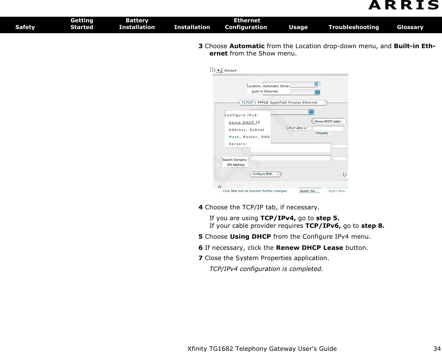 Xfinity TG1682 Telephony Gateway User&apos;s Guide  34    Of required} {Optional} mai} Renew DHCP Lease ) DHCP Client ID: C o n f i g u r e   I P v 4 :  U s i n g   D H C P   I P  A d d r e s s ,   S u b n e t  M a s k ,   R o u t e r ,   D N S  S e r v e r s :  (Optional} onan. 0 Search Domains: IPA Address: ( Configure IPvfi.. Location, Automatic Show: guilt-in Ethernet t TCPOP -il PPPGE A ppleTal k Pr oxies Et hernet  t41 A R R I S  Getting  Battery  Ethernet Safety  Started  Installation  Installation  Configuration  Usage  Troubleshooting  Glossary 3 Choose Automatic from the Location drop-down menu, and Built-in Eth-ernet from the Show menu. III •J[ SHoss4 Click She lock to prevent further changes.  Assist me...  Apply Now 4 Choose the TCP/IP tab, if necessary. If you are using TCP/IPv4, go to step 5. If your cable provider requires TCP/IPv6, go to step 8. 5 Choose Using DHCP from the Configure IPv4 menu. 6 If necessary, click the Renew DHCP Lease button. 7 Close the System Properties application. TCP/IPv4 configuration is completed. 