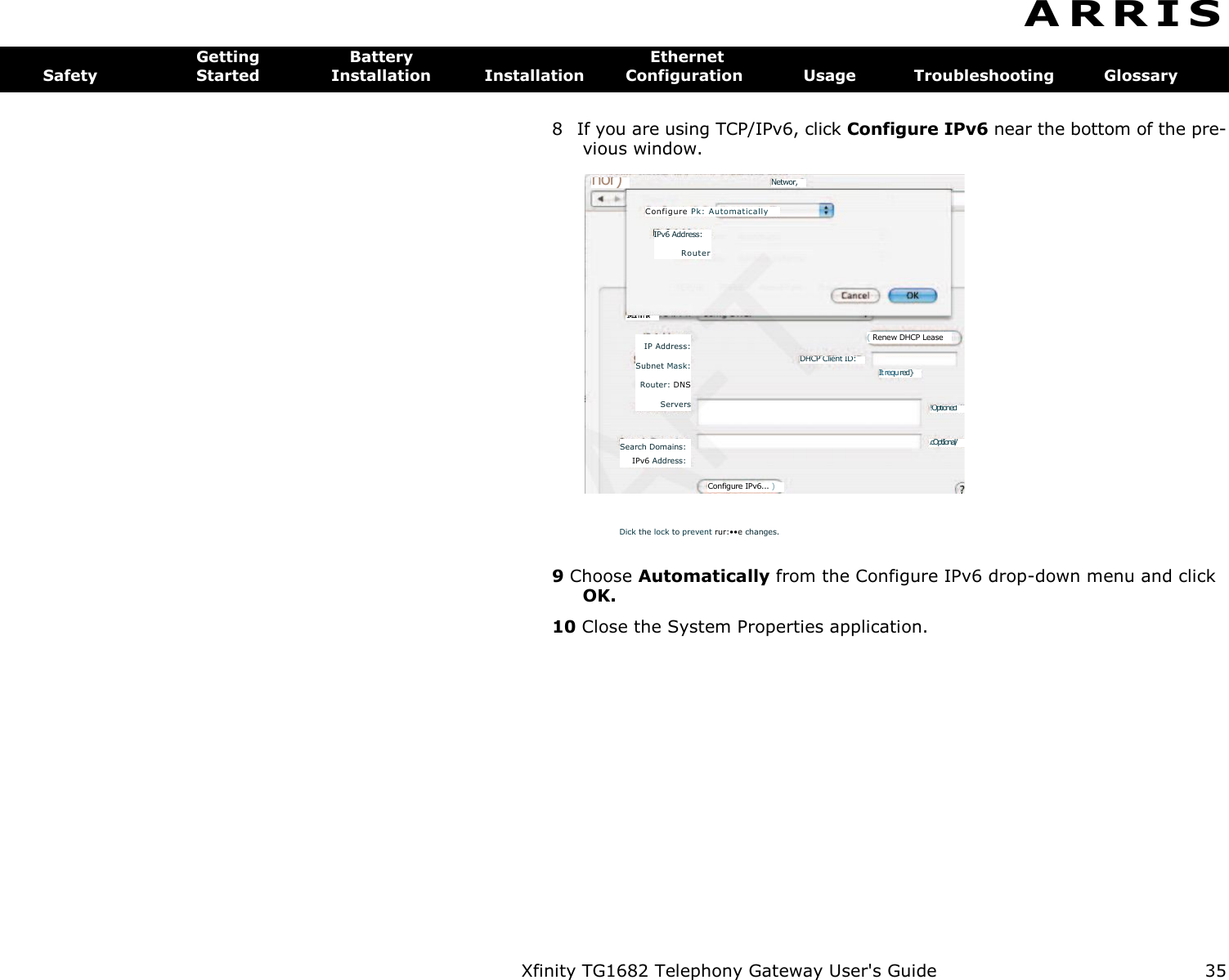 Xfinity TG1682 Telephony Gateway User&apos;s Guide  35    Networ, nor) It requ red} !Optioned ( Renew DHCP Lease IP Address: Subnet Mask: Router: DNS Servers DHCP Client ID: .cOptIonal/ Search Domains: IPv6 Address: Configure IPv6... ) Configure  Pk: Automatica lly IPv6 Address: Router  1•11mm“.•.- A R R I S  Getting  Battery  Ethernet Safety  Started  Installation  Installation  Configuration  Usage  Troubleshooting  Glossary 8  If you are using TCP/IPv6, click Configure IPv6 near the bottom of the pre- vious window. Dick the lock to prevent rur:••e changes. 9 Choose Automatically from the Configure IPv6 drop-down menu and click OK. 10 Close the System Properties application. 