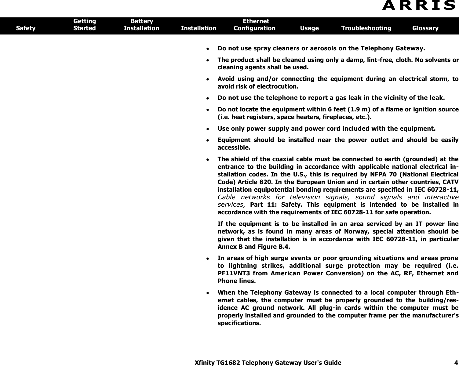 Xfinity TG1682 Telephony Gateway User&apos;s Guide  4  A R R I S  Getting  Battery  Ethernet Safety  Started  Installation  Installation  Configuration  Usage  Troubleshooting  Glossary  Do not use spray cleaners or aerosols on the Telephony Gateway.   The product shall be cleaned using only a damp, lint-free, cloth. No solvents or cleaning agents shall be used.  Avoid  using  and/or  connecting  the  equipment  during  an  electrical  storm,  to avoid risk of electrocution.  Do not use the telephone to report a gas leak in the vicinity of the leak.   Do not locate the equipment within 6 feet (1.9 m) of a flame or ignition source (i.e. heat registers, space heaters, fireplaces, etc.).  Use only power supply and power cord included with the equipment.   Equipment  should  be  installed  near  the  power  outlet  and  should  be  easily accessible.  The shield of the coaxial cable must be connected to earth (grounded) at the entrance  to  the  building  in  accordance  with  applicable  national  electrical  in-stallation  codes.  In  the  U.S.,  this  is  required  by  NFPA  70  (National  Electrical Code) Article 820. In the European Union and in certain other countries, CATV installation equipotential bonding requirements are specified in IEC 60728-11, Cable  networks  for  television  signals,  sound  signals  and  interactive services,  Part  11:  Safety.  This  equipment  is  intended  to  be  installed  in accordance with the requirements of IEC 60728-11 for safe operation. If  the  equipment  is  to  be  installed  in  an  area  serviced  by  an  IT  power  line network,  as  is  found  in  many  areas  of  Norway,  special  attention  should  be given  that  the  installation  is  in  accordance  with  IEC  60728-11,  in  particular Annex B and Figure B.4.  In areas of high surge events or poor grounding situations and areas prone to  lightning  strikes,  additional  surge  protection  may  be  required  (i.e. PF11VNT3  from  American  Power  Conversion)  on  the  AC,  RF,  Ethernet  and Phone lines.  When  the  Telephony  Gateway  is connected  to  a  local  computer  through  Eth-ernet  cables,  the  computer  must  be  properly  grounded  to  the  building/res-idence  AC  ground  network.  All  plug-in  cards  within  the  computer  must  be properly installed and grounded to the computer frame per the manufacturer&apos;s specifications. 