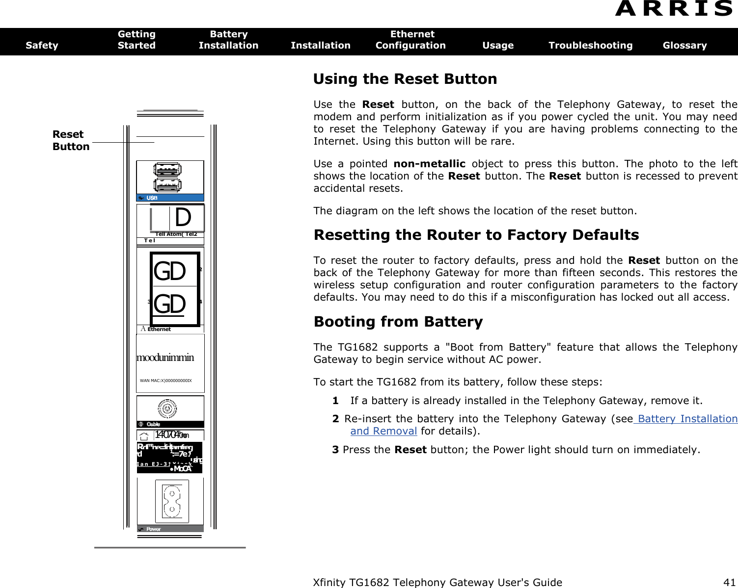   GD GD Reset Button  D Tell Atom( Tel2 T e l  A Ethernet 3 2 4 moodunimmin WAN MAC:X)000000000IX  149070410non Rclimene=ifoillarnfreg Fd  1:=7e 1 using I a n   E J - 3 1 X j a c k     MoCA  Xfinity TG1682 Telephony Gateway User&apos;s Guide  41 A R R I S  Getting  Battery  Ethernet Safety  Started  Installation  Installation  Configuration  Usage  Troubleshooting  Glossary Using the Reset Button Use  the  Reset  button,  on  the  back  of  the  Telephony  Gateway,  to  reset  the modem and perform initialization as if you power cycled the unit. You may need to  reset  the  Telephony  Gateway  if  you  are  having  problems  connecting  to  the Internet. Using this button will be rare. Use  a  pointed  non-metallic  object  to  press  this  button.  The  photo  to  the  left shows the location of the Reset button. The Reset button is recessed to prevent accidental resets. The diagram on the left shows the location of the reset button. Resetting the Router to Factory Defaults To reset the  router to factory  defaults,  press and  hold the  Reset  button  on  the back of the Telephony Gateway for more than fifteen seconds. This restores the wireless  setup  configuration  and  router  configuration  parameters  to  the  factory defaults. You may need to do this if a misconfiguration has locked out all access. Booting from Battery The  TG1682  supports  a  &quot;Boot  from  Battery&quot;  feature  that  allows  the  Telephony Gateway to begin service without AC power. To start the TG1682 from its battery, follow these steps: 1  If a battery is already installed in the Telephony Gateway, remove it. 2  Re-insert the battery into the Telephony Gateway (see Battery Installation  and Removal for details). 3 Press the Reset button; the Power light should turn on immediately. 