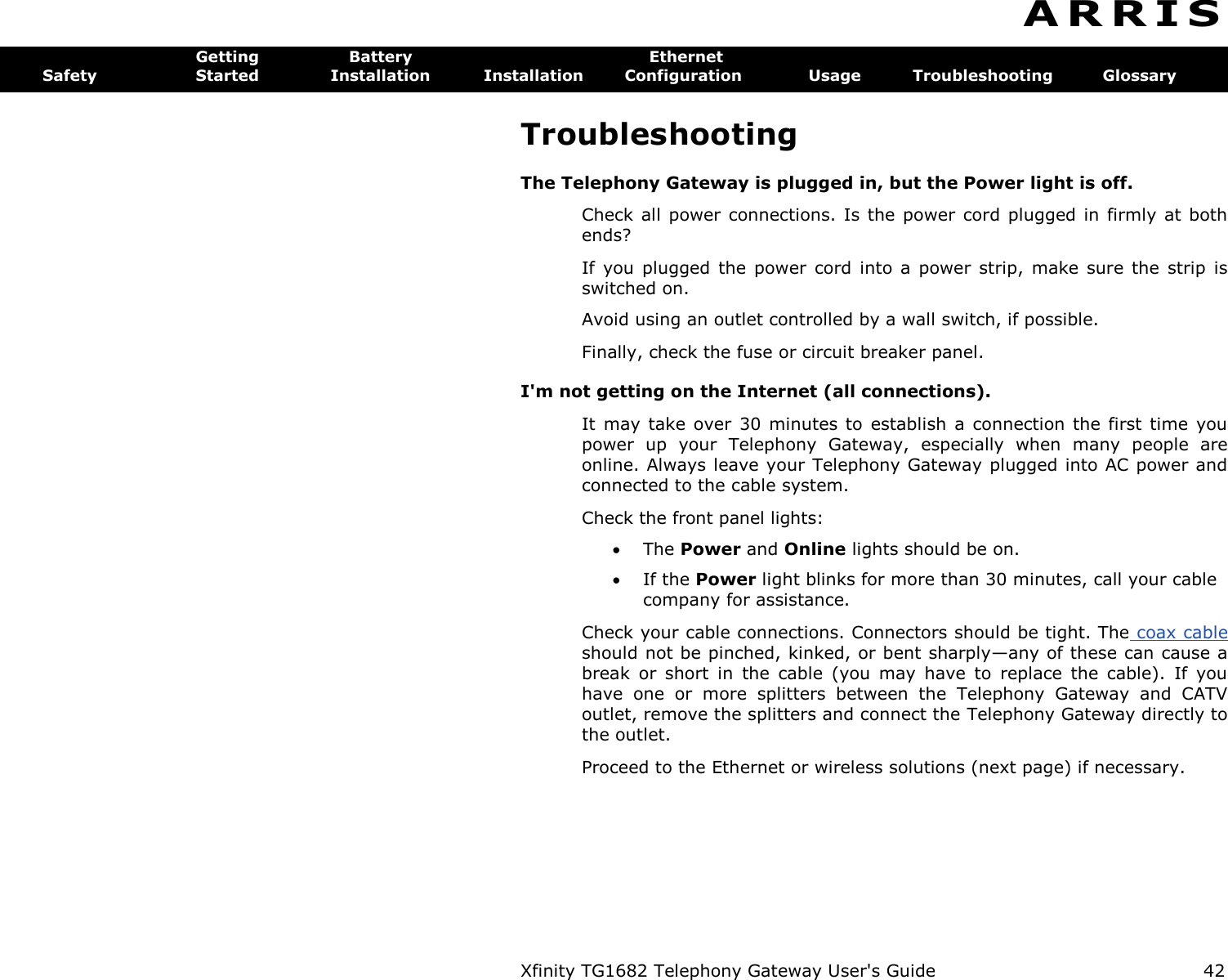 Xfinity TG1682 Telephony Gateway User&apos;s Guide  42  A R R I S  Getting  Battery  Ethernet Safety  Started  Installation  Installation  Configuration  Usage  Troubleshooting  Glossary Troubleshooting The Telephony Gateway is plugged in, but the Power light is off. Check all power connections. Is  the power cord  plugged in firmly  at  both ends? If  you  plugged  the power  cord into  a power  strip,  make sure  the  strip  is switched on. Avoid using an outlet controlled by a wall switch, if possible. Finally, check the fuse or circuit breaker panel. I&apos;m not getting on the Internet (all connections). It may  take  over 30  minutes to  establish  a  connection  the  first time  you power  up  your  Telephony  Gateway,  especially  when  many  people  are online. Always leave your Telephony Gateway plugged into AC power and connected to the cable system. Check the front panel lights:  The Power and Online lights should be on.  If the Power light blinks for more than 30 minutes, call your cable company for assistance. Check your cable connections. Connectors should be tight. The coax cable should not be pinched, kinked, or bent sharply—any of these can cause a break  or  short  in  the  cable  (you  may  have  to  replace  the  cable).  If  you have  one  or  more  splitters  between  the  Telephony  Gateway  and  CATV outlet, remove the splitters and connect the Telephony Gateway directly to the outlet. Proceed to the Ethernet or wireless solutions (next page) if necessary. 