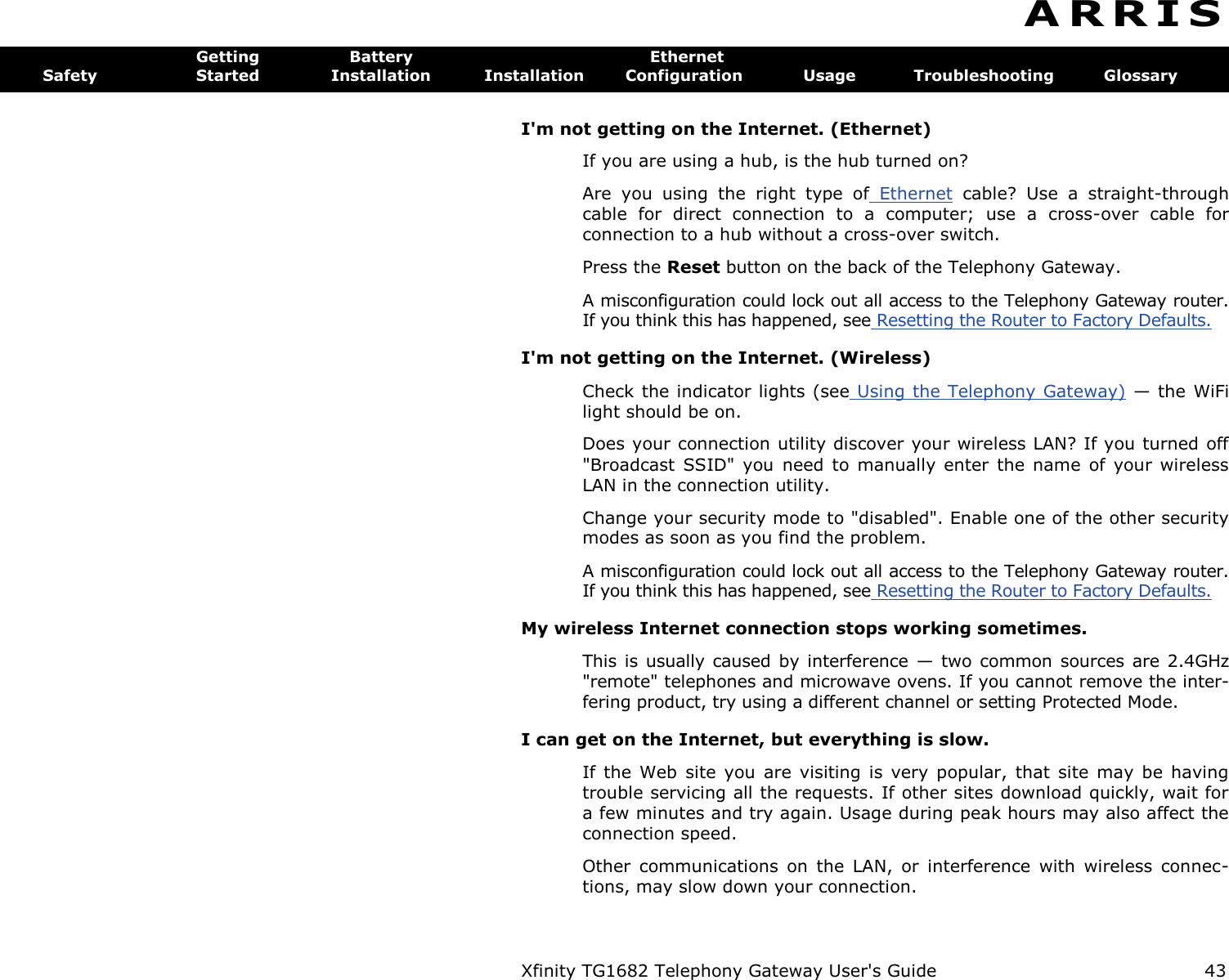 Xfinity TG1682 Telephony Gateway User&apos;s Guide  43  A R R I S  Getting  Battery  Ethernet Safety  Started  Installation  Installation  Configuration  Usage  Troubleshooting  Glossary I&apos;m not getting on the Internet. (Ethernet) If you are using a hub, is the hub turned on? Are  you  using  the  right  type  of  Ethernet  cable?  Use  a  straight-through cable  for  direct  connection  to  a  computer;  use  a  cross-over  cable  for connection to a hub without a cross-over switch. Press the Reset button on the back of the Telephony Gateway. A misconfiguration could lock out all access to the Telephony Gateway router. If you think this has happened, see Resetting the Router to Factory Defaults. I&apos;m not getting on the Internet. (Wireless) Check the indicator lights (see Using the Telephony Gateway) — the WiFi light should be on. Does your connection utility discover your wireless LAN? If you turned off &quot;Broadcast  SSID&quot;  you  need to  manually  enter the  name  of your  wireless LAN in the connection utility. Change your security mode to &quot;disabled&quot;. Enable one of the other security modes as soon as you find the problem. A misconfiguration could lock out all access to the Telephony Gateway router. If you think this has happened, see Resetting the Router to Factory Defaults. My wireless Internet connection stops working sometimes. This is usually caused by interference  — two common  sources are  2.4GHz &quot;remote&quot; telephones and microwave ovens. If you cannot remove the inter-fering product, try using a different channel or setting Protected Mode. I can get on the Internet, but everything is slow. If  the  Web  site  you  are  visiting  is  very  popular,  that  site  may  be  having trouble servicing all the requests. If other sites download quickly, wait for a few minutes and try again. Usage during peak hours may also affect the connection speed. Other  communications  on  the  LAN,  or  interference  with  wireless  connec-tions, may slow down your connection. 