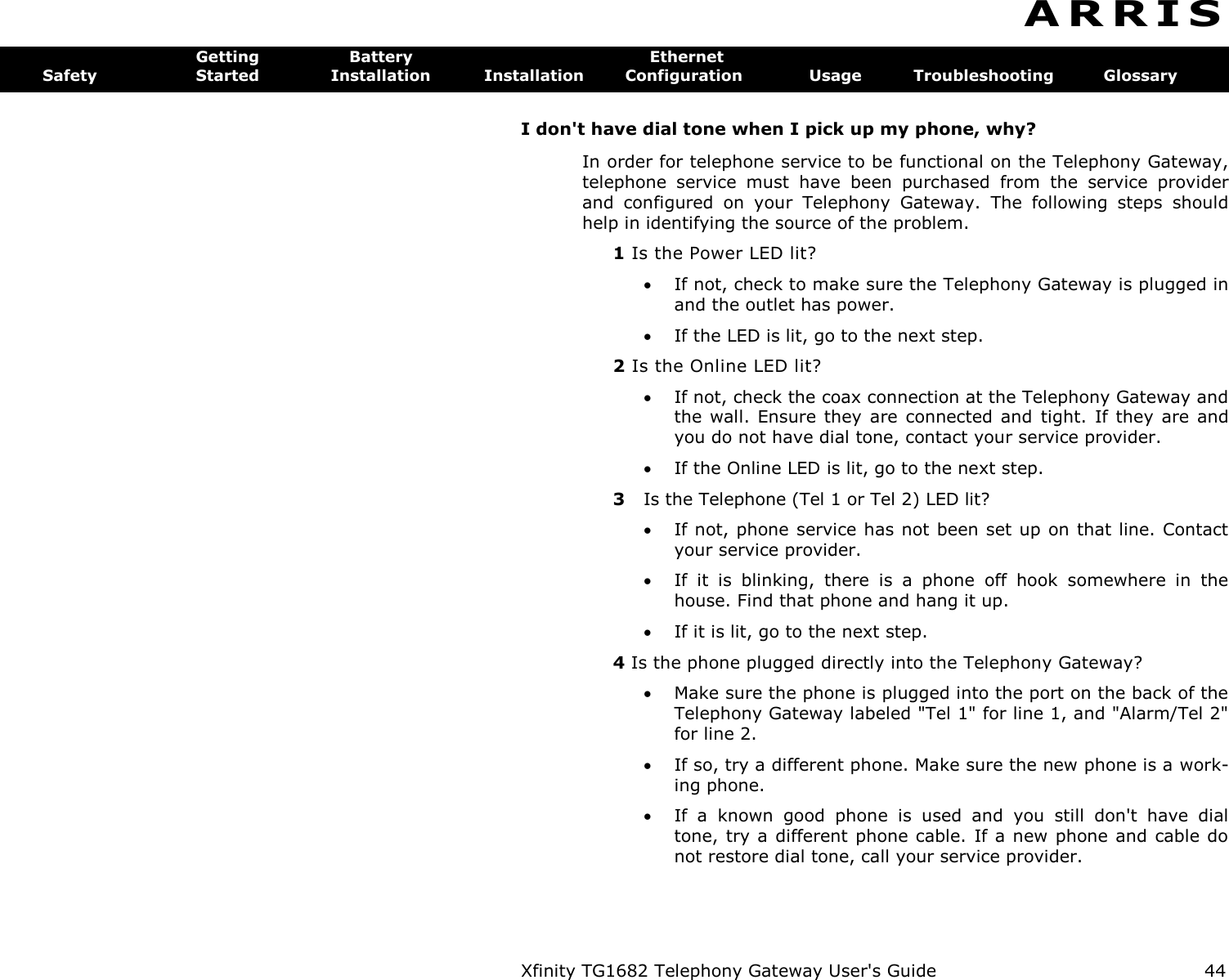 Xfinity TG1682 Telephony Gateway User&apos;s Guide  44  A R R I S  Getting  Battery  Ethernet Safety  Started  Installation  Installation  Configuration  Usage  Troubleshooting  Glossary I don&apos;t have dial tone when I pick up my phone, why? In order for telephone service to be functional on the Telephony Gateway, telephone  service  must  have  been  purchased  from  the  service  provider and  configured  on  your  Telephony  Gateway.  The  following  steps  should help in identifying the source of the problem. 1 Is the Power LED lit?  If not, check to make sure the Telephony Gateway is plugged in and the outlet has power.  If the LED is lit, go to the next step. 2 Is the Online LED lit?  If not, check the coax connection at the Telephony Gateway and the wall.  Ensure  they are  connected  and  tight.  If  they are  and you do not have dial tone, contact your service provider.  If the Online LED is lit, go to the next step. 3  Is the Telephone (Tel 1 or Tel 2) LED lit?  If not, phone service has not been set up on that line. Contact your service provider.  If  it  is  blinking,  there  is  a  phone  off  hook  somewhere  in  the house. Find that phone and hang it up.  If it is lit, go to the next step. 4 Is the phone plugged directly into the Telephony Gateway?  Make sure the phone is plugged into the port on the back of the Telephony Gateway labeled &quot;Tel 1&quot; for line 1, and &quot;Alarm/Tel 2&quot; for line 2.  If so, try a different phone. Make sure the new phone is a work-ing phone.  If  a  known  good  phone  is  used  and  you  still  don&apos;t  have  dial tone, try a different phone cable. If a new phone and cable do not restore dial tone, call your service provider. 