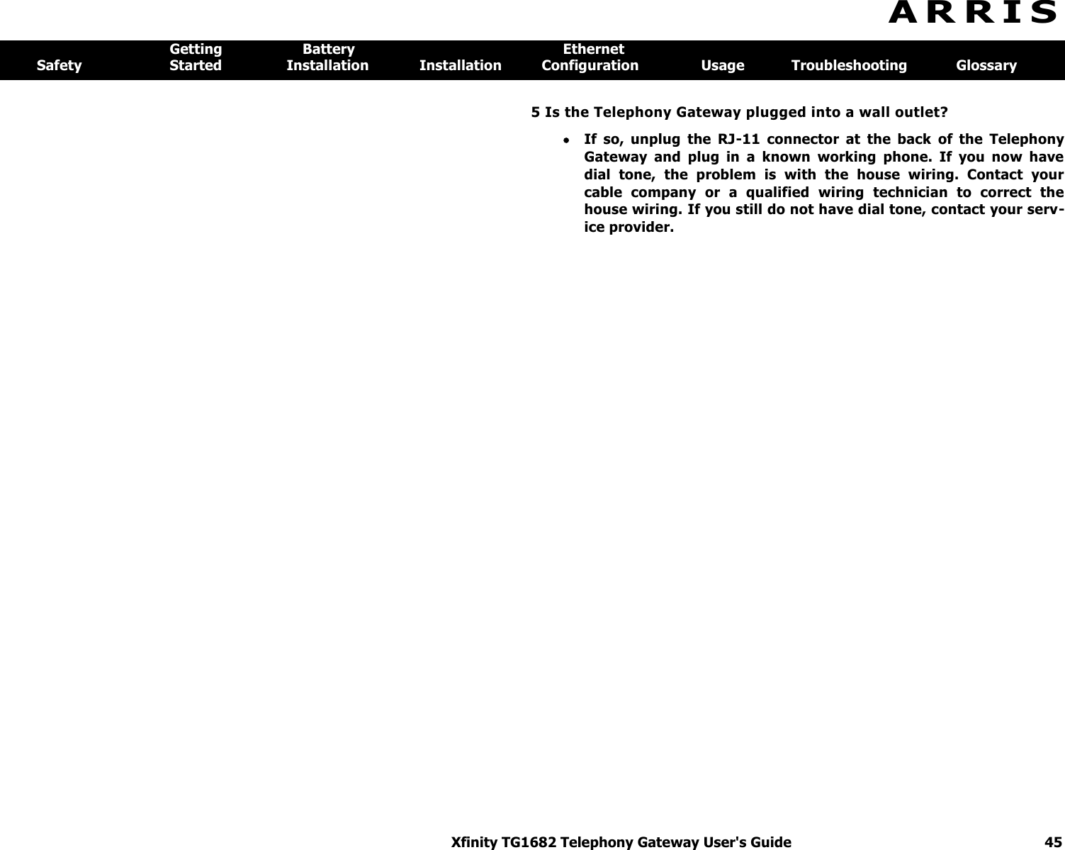 Xfinity TG1682 Telephony Gateway User&apos;s Guide  45  A R R I S  Getting  Battery  Ethernet Safety  Started  Installation  Installation  Configuration  Usage  Troubleshooting  Glossary 5 Is the Telephony Gateway plugged into a wall outlet?  If  so,  unplug  the  RJ-11  connector  at  the  back  of  the  Telephony Gateway  and  plug  in  a  known  working  phone.  If  you  now  have dial  tone,  the  problem  is  with  the  house  wiring.  Contact  your cable  company  or  a  qualified  wiring  technician  to  correct  the house wiring. If you still do not have dial tone, contact your serv-ice provider. 