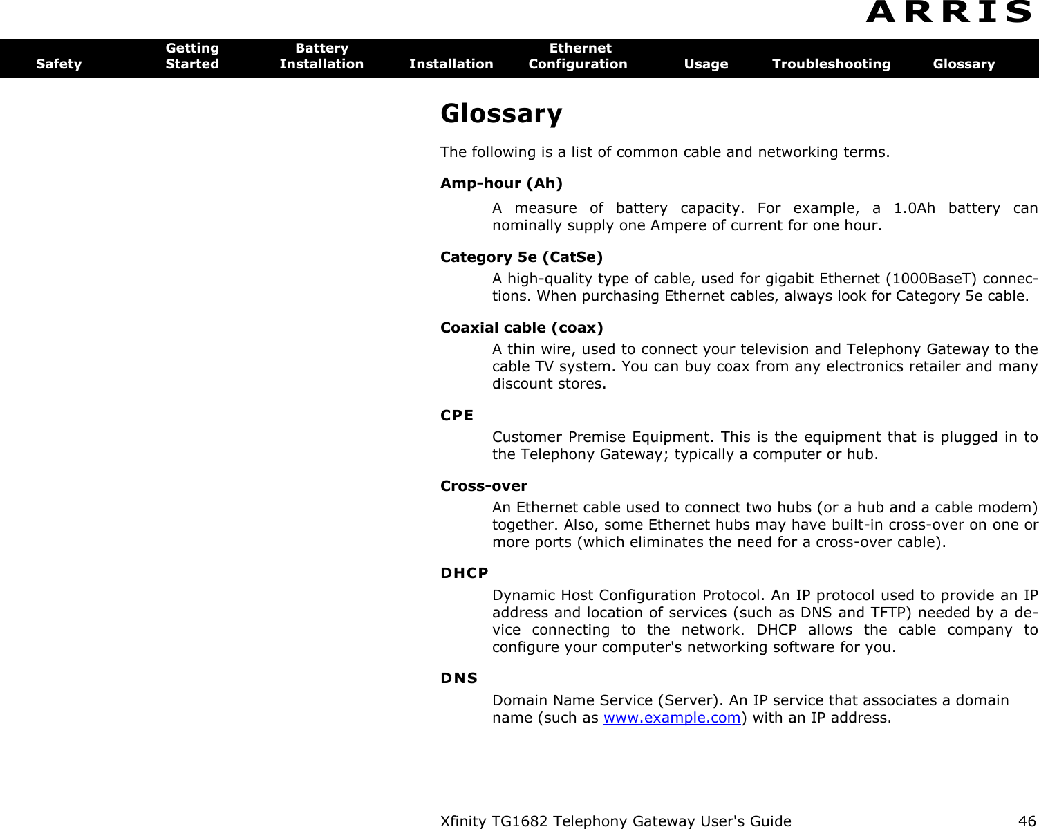 Xfinity TG1682 Telephony Gateway User&apos;s Guide  46  A R R I S  Getting  Battery  Ethernet Safety  Started  Installation  Installation  Configuration  Usage  Troubleshooting  Glossary Glossary The following is a list of common cable and networking terms. Amp-hour (Ah) A  measure  of  battery  capacity.  For  example,  a  1.0Ah  battery  can nominally supply one Ampere of current for one hour. Category 5e (CatSe) A high-quality type of cable, used for gigabit Ethernet (1000BaseT) connec-tions. When purchasing Ethernet cables, always look for Category 5e cable. Coaxial cable (coax) A thin wire, used to connect your television and Telephony Gateway to the cable TV system. You can buy coax from any electronics retailer and many discount stores. CPE Customer Premise Equipment. This is the equipment that is plugged in to the Telephony Gateway; typically a computer or hub. Cross-over An Ethernet cable used to connect two hubs (or a hub and a cable modem) together. Also, some Ethernet hubs may have built-in cross-over on one or more ports (which eliminates the need for a cross-over cable). DHCP Dynamic Host Configuration Protocol. An IP protocol used to provide an IP address and location of services (such as DNS and TFTP) needed by a de-vice  connecting  to  the  network.  DHCP  allows  the  cable  company  to configure your computer&apos;s networking software for you. DNS Domain Name Service (Server). An IP service that associates a domain name (such as www.example.com) with an IP address. 