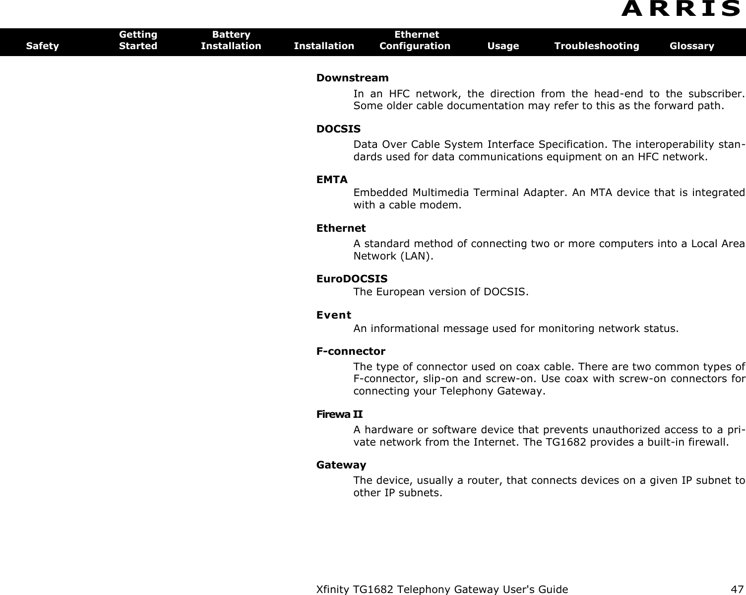 Xfinity TG1682 Telephony Gateway User&apos;s Guide  47  A R R I S  Getting  Battery  Ethernet Safety  Started  Installation  Installation  Configuration  Usage  Troubleshooting  Glossary Downstream In  an  HFC  network,  the  direction  from  the  head-end  to  the  subscriber. Some older cable documentation may refer to this as the forward path. DOCSIS Data Over Cable System Interface Specification. The interoperability stan-dards used for data communications equipment on an HFC network. EMTA Embedded Multimedia Terminal Adapter. An MTA device that is integrated with a cable modem. Ethernet A standard method of connecting two or more computers into a Local Area Network (LAN). EuroDOCSIS The European version of DOCSIS. Event An informational message used for monitoring network status. F-connector The type of connector used on coax cable. There are two common types of F-connector, slip-on and screw-on. Use coax with screw-on connectors for connecting your Telephony Gateway. Firewa II A hardware or software device that prevents unauthorized access to a pri-vate network from the Internet. The TG1682 provides a built-in firewall. Gateway The device, usually a router, that connects devices on a given IP subnet to other IP subnets. 