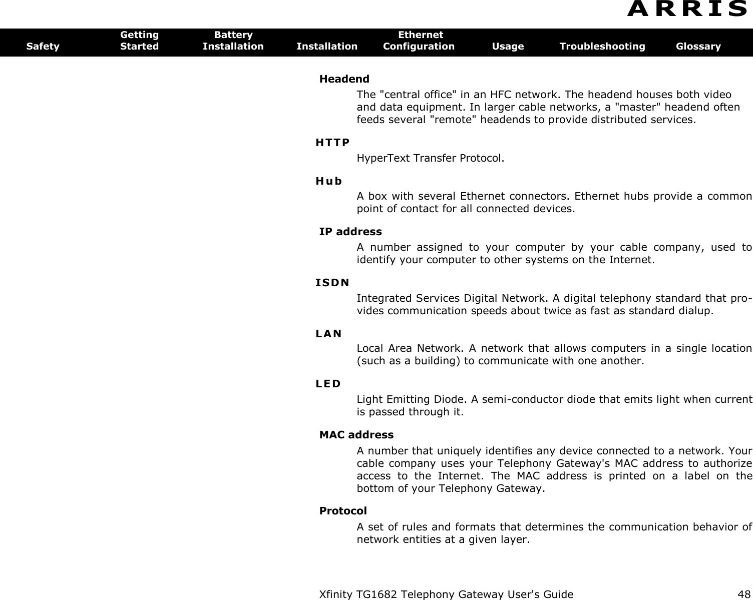 Xfinity TG1682 Telephony Gateway User&apos;s Guide  48  A R R I S  Getting  Battery  Ethernet Safety  Started  Installation  Installation  Configuration  Usage  Troubleshooting  Glossary Headend The &quot;central office&quot; in an HFC network. The headend houses both video and data equipment. In larger cable networks, a &quot;master&quot; headend often feeds several &quot;remote&quot; headends to provide distributed services. HTTP HyperText Transfer Protocol. H u b  A box with several Ethernet connectors. Ethernet hubs provide a common point of contact for all connected devices. IP address A  number  assigned  to  your  computer  by  your  cable  company,  used  to identify your computer to other systems on the Internet. ISD N  Integrated Services Digital Network. A digital telephony standard that pro-vides communication speeds about twice as fast as standard dialup. L A N Local Area Network. A network that allows computers in a single location (such as a building) to communicate with one another. L E D  Light Emitting Diode. A semi-conductor diode that emits light when current is passed through it. MAC address A number that uniquely identifies any device connected to a network. Your cable company uses your Telephony  Gateway&apos;s  MAC  address  to  authorize access  to  the  Internet.  The  MAC  address  is  printed  on  a  label  on  the bottom of your Telephony Gateway. Protocol A set of rules and formats that determines the communication behavior of network entities at a given layer. 