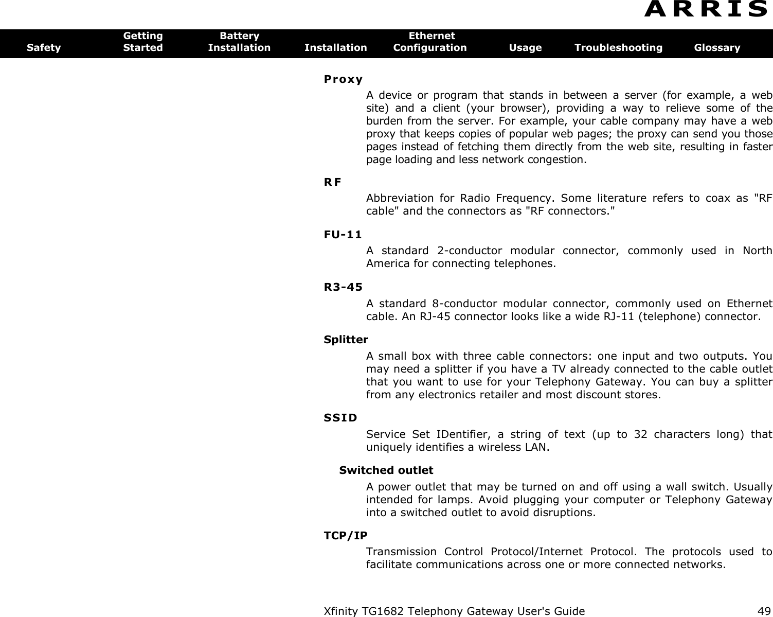 Xfinity TG1682 Telephony Gateway User&apos;s Guide  49  A R R I S  Getting  Battery  Ethernet Safety  Started  Installation  Installation  Configuration  Usage  Troubleshooting  Glossary Pr oxy  A  device  or  program  that  stands  in  between  a  server  (for  example,  a  web site)  and  a  client  (your  browser),  providing  a  way  to  relieve  some  of  the burden from the server. For example, your cable company may have a web proxy that keeps copies of popular web pages; the proxy can send you those pages instead of fetching them directly from the web site, resulting in faster page loading and less network congestion. RF Abbreviation  for  Radio  Frequency.  Some  literature  refers  to  coax  as  &quot;RF cable&quot; and the connectors as &quot;RF connectors.&quot; FU-11 A  standard  2-conductor  modular  connector,  commonly  used  in  North America for connecting telephones. R3-45 A  standard  8-conductor  modular  connector,  commonly  used  on  Ethernet cable. An RJ-45 connector looks like a wide RJ-11 (telephone) connector. Splitter A small box with three cable connectors:  one input and two outputs. You may need a splitter if you have a TV already connected to the cable outlet that you want to use for your Telephony Gateway. You can buy a splitter from any electronics retailer and most discount stores. SSID Service  Set  IDentifier,  a  string  of  text  (up  to  32  characters  long)  that uniquely identifies a wireless LAN. Switched outlet A power outlet that may be turned on and off using a wall switch. Usually intended for lamps.  Avoid plugging your computer or Telephony  Gateway into a switched outlet to avoid disruptions. TCP/IP Transmission  Control  Protocol/Internet  Protocol.  The  protocols  used  to facilitate communications across one or more connected networks. 