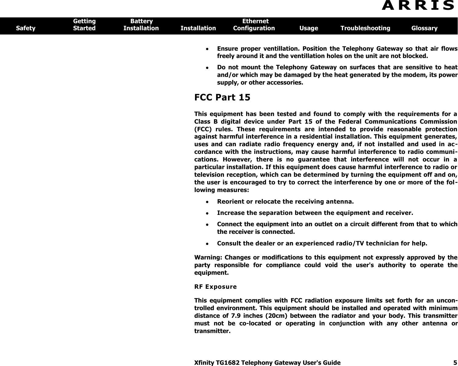 Xfinity TG1682 Telephony Gateway User&apos;s Guide  5  A R R I S  Getting  Battery  Ethernet Safety  Started  Installation  Installation  Configuration  Usage  Troubleshooting  Glossary  Ensure  proper  ventillation.  Position  the  Telephony  Gateway  so  that  air  flows freely around it and the ventillation holes on the unit are not blocked.  Do  not  mount  the  Telephony  Gateway  on  surfaces  that  are  sensitive  to  heat and/or which may be damaged by the heat generated by the modem, its power supply, or other accessories. FCC Part 15 This  equipment  has  been  tested  and  found  to  comply  with  the  requirements  for  a Class  B  digital  device  under  Part  15  of  the  Federal  Communications  Commission (FCC)  rules.  These  requirements  are  intended  to  provide  reasonable  protection against harmful interference in a residential installation. This equipment generates, uses  and  can  radiate  radio  frequency  energy  and,  if  not  installed  and  used  in  ac-cordance with the  instructions, may cause harmful  interference  to  radio  communi-cations.  However,  there  is  no  guarantee  that  interference  will  not  occur  in  a particular installation. If this equipment does cause harmful interference to radio or television reception, which can be determined by turning the equipment off and on, the user is encouraged to try to correct the interference by one or more of the fol -lowing measures:  Reorient or relocate the receiving antenna.  Increase the separation between the equipment and receiver.   Connect the equipment into an outlet on a circuit different from that to which the receiver is connected.  Consult the dealer or an experienced radio/TV technician for help.  Warning:  Changes  or  modifications  to this equipment not  expressly  approved  by  the party  responsible  for  compliance  could  void  the  user&apos;s  authority  to  operate  the equipment. RF Exposure This  equipment  complies  with  FCC  radiation  exposure  limits  set  forth  for  an  uncon-trolled environment. This equipment  should  be installed and operated with minimum distance  of  7.9  inches  (20cm)  between  the  radiator  and  your  body.  This  transmitter must  not  be  co-located  or  operating  in  conjunction  with  any  other  antenna  or transmitter. 