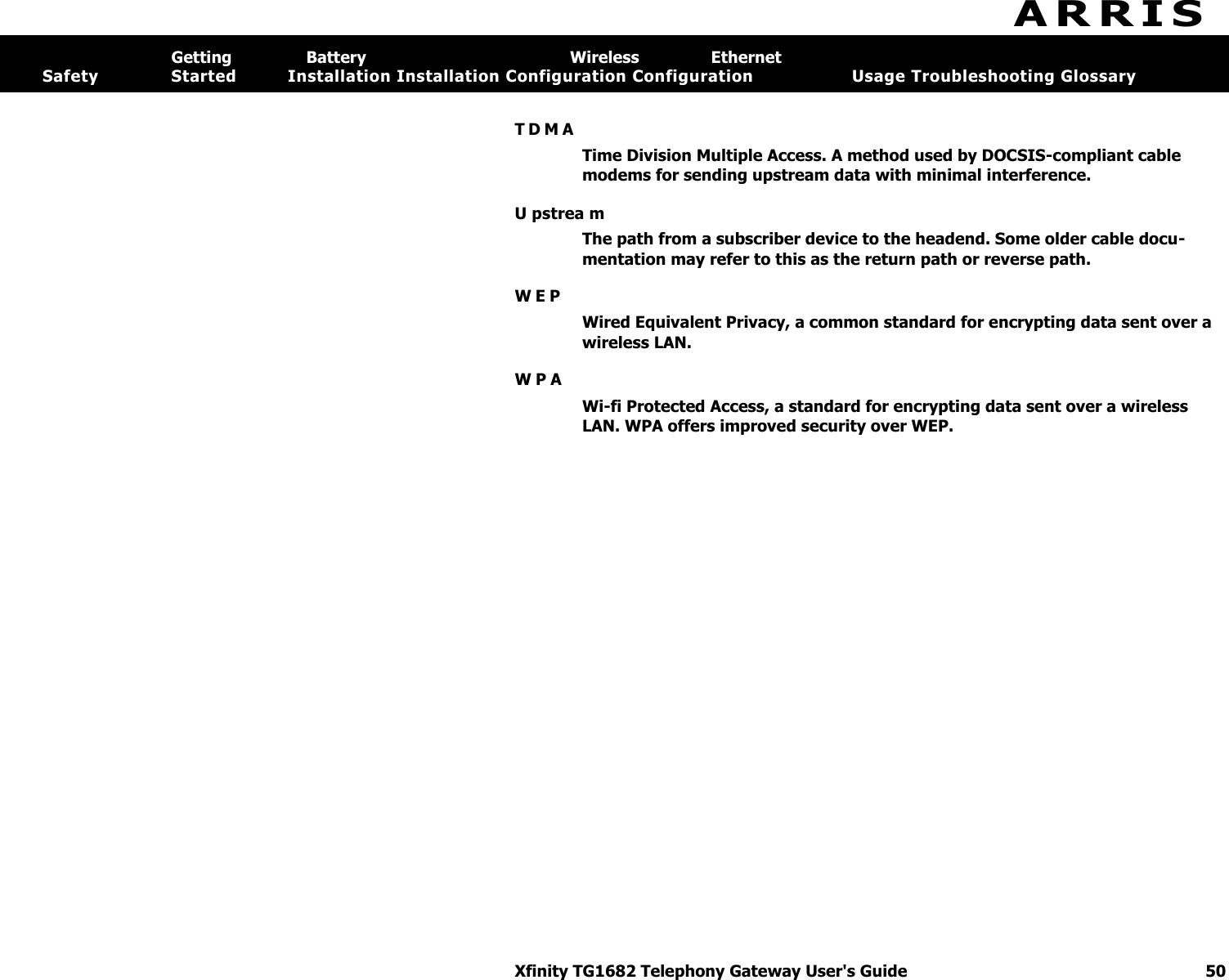 A R R I S  Xfinity TG1682 Telephony Gateway User&apos;s Guide  50 Getting  Battery  Wireless  Ethernet Safety  Started  Installation Installation Configuration Configuration   Usage Troubleshooting Glossary  T D M A  Time Division Multiple Access. A method used by DOCSIS-compliant cable modems for sending upstream data with minimal interference. U pstrea m The path from a subscriber device to the headend. Some older cable docu-mentation may refer to this as the return path or reverse path. W E P  Wired Equivalent Privacy, a common standard for encrypting data sent over a wireless LAN. W P A  Wi-fi Protected Access, a standard for encrypting data sent over a wireless LAN. WPA offers improved security over WEP. 