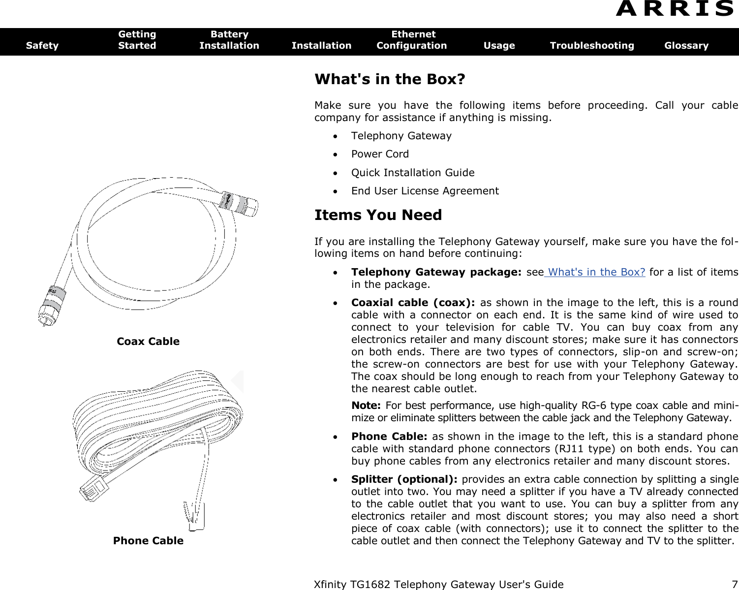  Xfinity TG1682 Telephony Gateway User&apos;s Guide  7  Coax Cable  Phone Cable A R R I S  Getting  Battery  Ethernet Safety  Started  Installation  Installation  Configuration  Usage  Troubleshooting  Glossary What&apos;s in the Box? Make  sure  you  have  the  following  items  before  proceeding.  Call  your  cable company for assistance if anything is missing.  Telephony Gateway  Power Cord  Quick Installation Guide  End User License Agreement Items You Need If you are installing the Telephony Gateway yourself, make sure you have the fol-lowing items on hand before continuing:  Telephony Gateway package:  see What&apos;s in the Box? for a list of items in the package.  Coaxial cable  (coax):  as shown in the image to the left, this is a round cable  with  a  connector  on  each  end.  It is  the  same  kind  of wire  used  to connect  to  your  television  for  cable  TV.  You  can  buy  coax  from  any electronics retailer and many discount stores; make sure it has connectors on  both  ends.  There  are  two  types  of  connectors,  slip-on  and  screw-on; the  screw-on  connectors  are  best  for  use  with  your  Telephony  Gateway. The coax should be long enough to reach from your Telephony Gateway to the nearest cable outlet. Note:  For best performance, use high-quality RG-6 type coax cable and mini-mize or eliminate splitters between the cable jack and the Telephony Gateway.  Phone Cable: as shown in the image to the left, this is a standard phone cable with standard phone connectors (RJ11 type) on both ends. You can buy phone cables from any electronics retailer and many discount stores.  Splitter (optional): provides an extra cable connection by splitting a single outlet into two. You may need a splitter if you have a TV already connected to the  cable outlet  that  you  want to  use.  You  can buy a  splitter  from any electronics  retailer  and  most  discount  stores;  you  may  also  need  a  short piece  of coax  cable  (with connectors); use  it  to  connect the  splitter  to  the cable outlet and then connect the Telephony Gateway and TV to the splitter. 