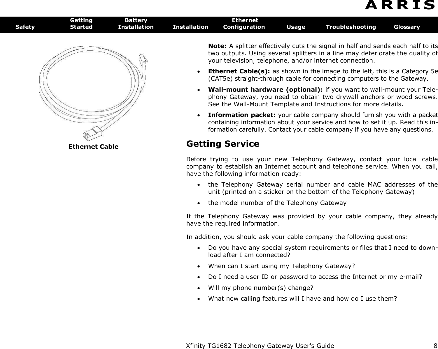   Ethernet Cable Xfinity TG1682 Telephony Gateway User&apos;s Guide  8 A R R I S  Getting  Battery  Ethernet Safety  Started  Installation  Installation  Configuration  Usage  Troubleshooting  Glossary Note: A splitter effectively cuts the signal in half and sends each half to its two outputs. Using several splitters in a line may deteriorate the quality of your television, telephone, and/or internet connection.  Ethernet Cable(s): as shown in the image to the left, this is a Category 5e (CAT5e) straight-through cable for connecting computers to the Gateway.  Wall-mount hardware (optional): if you want to wall-mount your Tele-phony Gateway, you need to obtain two drywall anchors or wood screws. See the Wall-Mount Template and Instructions for more details.  Information packet: your cable company should furnish you with a packet containing information about your service and how to set it up. Read this in-formation carefully. Contact your cable company if you have any questions. Getting Service Before  trying  to  use  your  new  Telephony  Gateway,  contact  your  local  cable company to establish an Internet account and telephone service. When you call, have the following information ready:  the  Telephony  Gateway  serial  number  and  cable  MAC  addresses  of  the unit (printed on a sticker on the bottom of the Telephony Gateway)  the model number of the Telephony Gateway If  the  Telephony  Gateway  was  provided  by  your  cable  company,  they  already have the required information. In addition, you should ask your cable company the following questions:  Do you have any special system requirements or files that I need to down-load after I am connected?  When can I start using my Telephony Gateway?  Do I need a user ID or password to access the Internet or my e-mail?  Will my phone number(s) change?  What new calling features will I have and how do I use them? 