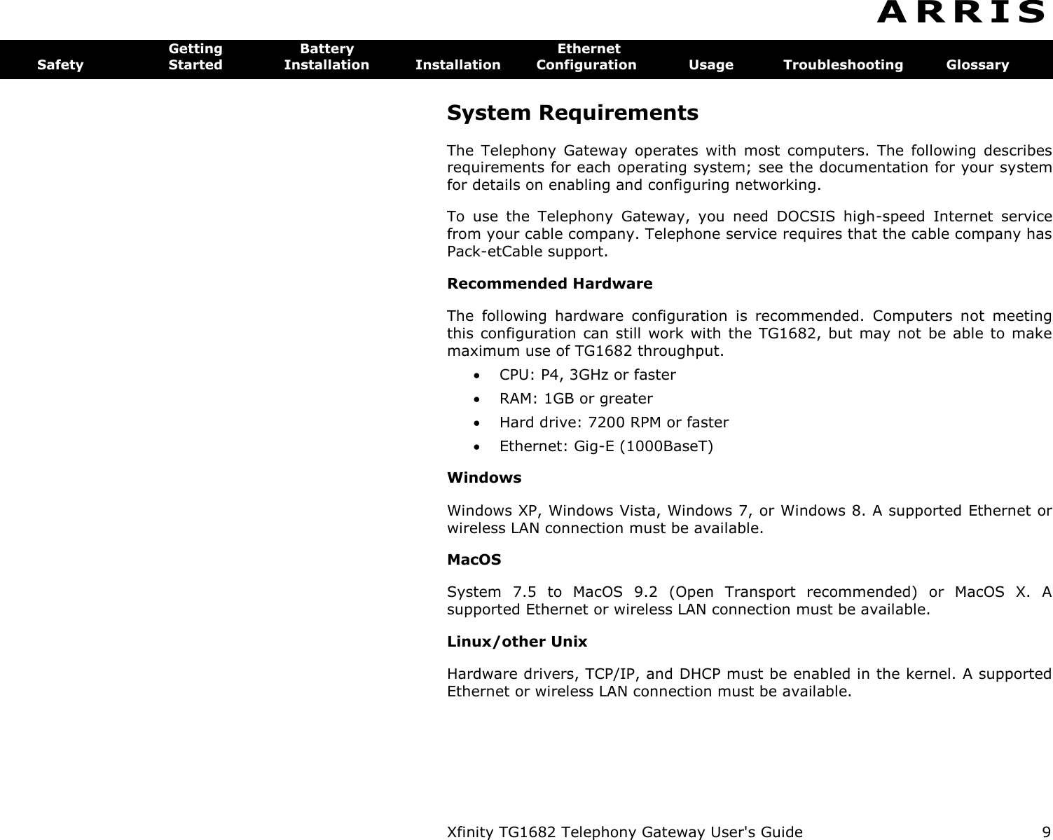 Xfinity TG1682 Telephony Gateway User&apos;s Guide  9  A R R I S  Getting  Battery  Ethernet Safety  Started  Installation  Installation  Configuration  Usage  Troubleshooting  Glossary System Requirements The  Telephony  Gateway  operates  with  most  computers.  The  following  describes requirements for each operating system; see the documentation for your system for details on enabling and configuring networking. To  use  the  Telephony  Gateway,  you  need  DOCSIS  high-speed  Internet  service from your cable company. Telephone service requires that the cable company has Pack-etCable support. Recommended Hardware The  following  hardware  configuration  is  recommended.  Computers  not  meeting this  configuration  can  still  work with the  TG1682, but  may  not  be  able to  make maximum use of TG1682 throughput.  CPU: P4, 3GHz or faster  RAM: 1GB or greater  Hard drive: 7200 RPM or faster  Ethernet: Gig-E (1000BaseT) Windows Windows XP, Windows Vista, Windows 7, or Windows 8. A supported Ethernet or wireless LAN connection must be available. MacOS System  7.5  to  MacOS  9.2  (Open  Transport  recommended)  or  MacOS  X.  A supported Ethernet or wireless LAN connection must be available. Linux/other Unix Hardware drivers, TCP/IP, and DHCP must be enabled in the kernel. A supported Ethernet or wireless LAN connection must be available. 