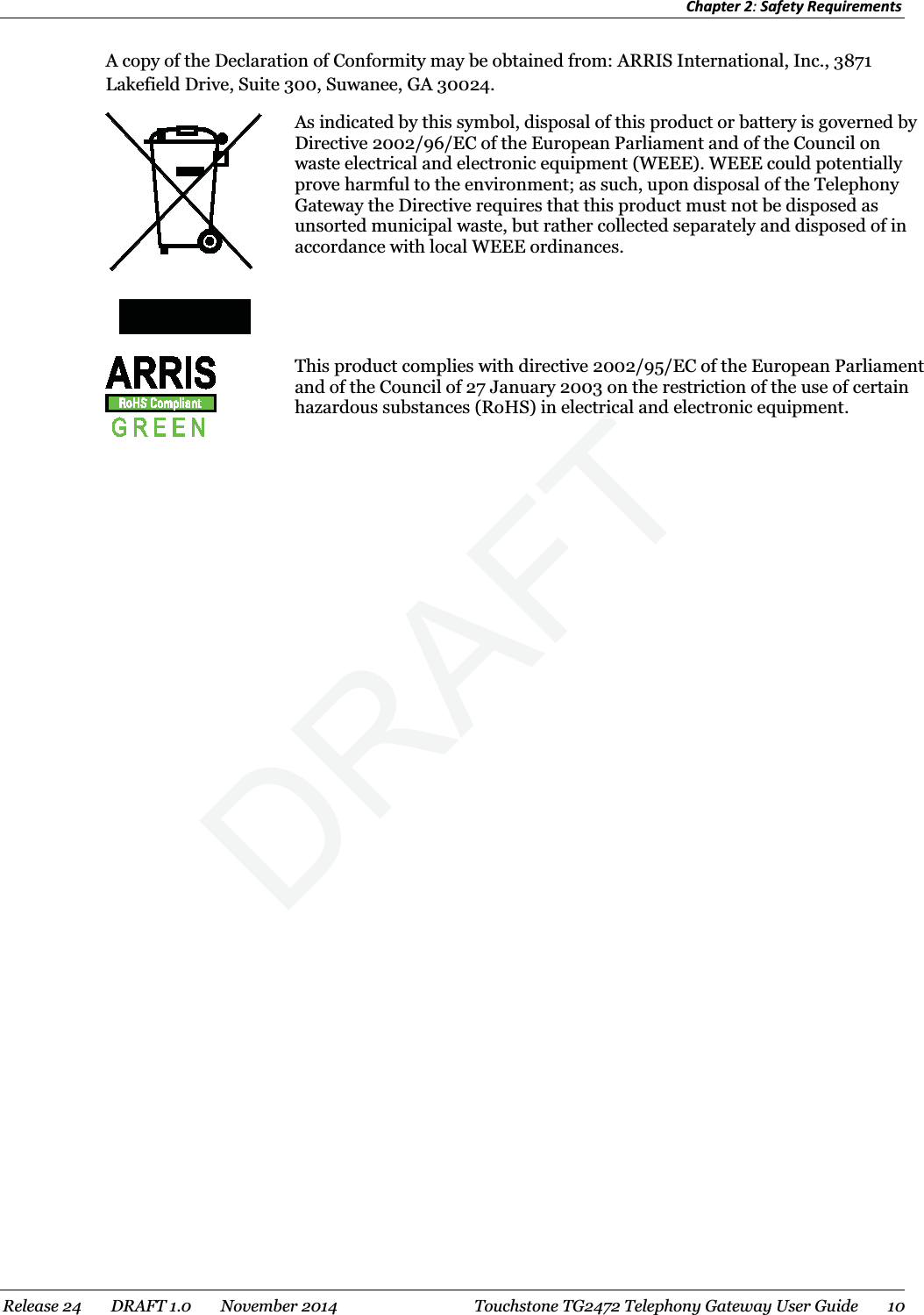 Chapter 2: Safety Requirements  A copy of the Declaration of Conformity may be obtained from: ARRIS International, Inc., 3871 Lakefield Drive, Suite 300, Suwanee, GA 30024.   As indicated by this symbol, disposal of this product or battery is governed by Directive 2002/96/EC of the European Parliament and of the Council on waste electrical and electronic equipment (WEEE). WEEE could potentially prove harmful to the environment; as such, upon disposal of the Telephony Gateway the Directive requires that this product must not be disposed as unsorted municipal waste, but rather collected separately and disposed of in accordance with local WEEE ordinances.   This product complies with directive 2002/95/EC of the European Parliament and of the Council of 27 January 2003 on the restriction of the use of certain hazardous substances (RoHS) in electrical and electronic equipment.   Release 24    DRAFT 1.0    November 2014  Touchstone TG2472 Telephony Gateway User Guide     DRAFTricric10 