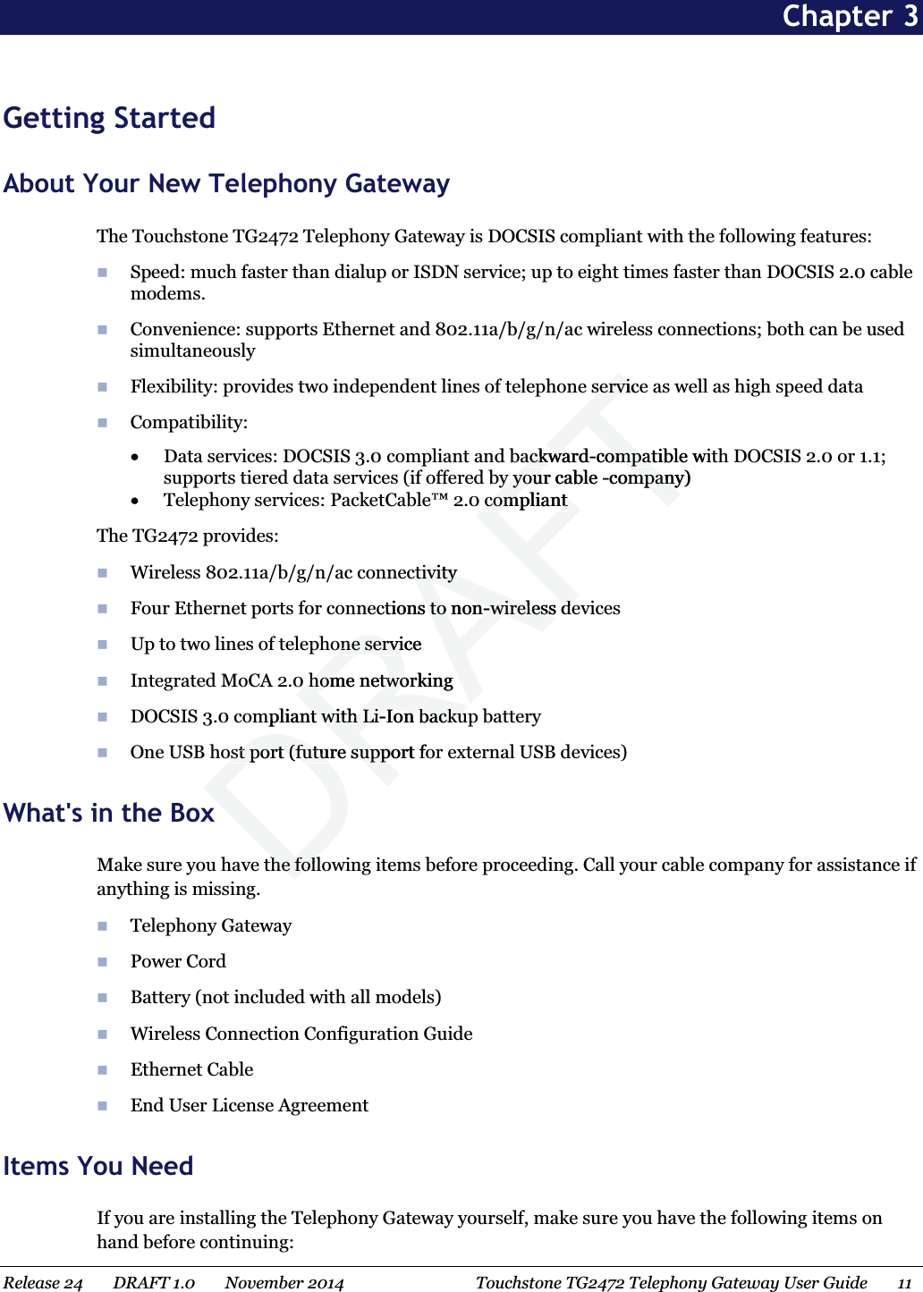  Chapter 3 Getting Started About Your New Telephony Gateway The Touchstone TG2472 Telephony Gateway is DOCSIS compliant with the following features:  Speed: much faster than dialup or ISDN service; up to eight times faster than DOCSIS 2.0 cable modems.  Convenience: supports Ethernet and 802.11a/b/g/n/ac wireless connections; both can be used simultaneously  Flexibility: provides two independent lines of telephone service as well as high speed data  Compatibility:  x Data services: DOCSIS 3.0 compliant and backward-compatible with DOCSIS 2.0 or 1.1; supports tiered data services (if offered by your cable -company) x Telephony services:PacketCable™ 2.0 compliant The TG2472 provides:  Wireless 802.11a/b/g/n/ac connectivity  Four Ethernet ports for connections to non-wireless devices  Up to two lines of telephone service  Integrated MoCA 2.0 home networking  DOCSIS 3.0 compliant with Li-Ion backup battery  One USB host port (future support for external USB devices)   What&apos;s in the Box Make sure you have the following items before proceeding. Call your cable company for assistance if anything is missing.  Telephony Gateway  Power Cord  Battery (not included with all models)  Wireless Connection Configuration Guide  Ethernet Cable  End User License Agreement   Items You Need If you are installing the Telephony Gateway yourself, make sure you have the following items on hand before continuing: Release 24    DRAFT 1.0    November 2014  Touchstone TG2472 Telephony Gateway User Guide    11   DRAFTseservicerviackwardackwa-compatible wiompaty your cable y you-company)mpancompliantcompliantctivityctivityections to nons to non--wireless dewireless deone serviceone servi0 home networking0 home netwompliant with Lint with Li-Ion backuIon backuost port (futureost port (future support fo supphe follhe foll