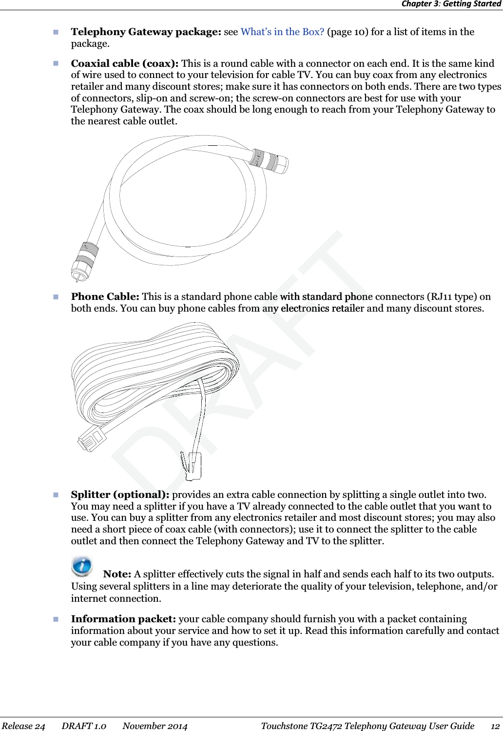 Chapter 3: Getting Started   Telephony Gateway package: see What’s in the Box? (page 10) for a list of items in the package.  Coaxial cable (coax): This is a round cable with a connector on each end. It is the same kind of wire used to connect to your television for cable TV. You can buy coax from any electronics retailer and many discount stores; make sure it has connectors on both ends. There are two types of connectors, slip-on and screw-on; the screw-on connectors are best for use with your Telephony Gateway. The coax should be long enough to reach from your Telephony Gateway to the nearest cable outlet.   Phone Cable: This is a standard phone cable with standard phone connectors (RJ11 type) on both ends. You can buy phone cables from any electronics retailer and many discount stores.     Splitter (optional): provides an extra cable connection by splitting a single outlet into two. You may need a splitter if you have a TV already connected to the cable outlet that you want to use. You can buy a splitter from any electronics retailer and most discount stores; you may also need a short piece of coax cable (with connectors); use it to connect the splitter to the cable outlet and then connect the Telephony Gateway and TV to the splitter.  Note: A splitter effectively cuts the signal in half and sends each half to its two outputs. Using several splitters in a line may deteriorate the quality of your television, telephone, and/or internet connection.  Information packet: your cable company should furnish you with a packet containing information about your service and how to set it up. Read this information carefully and contact your cable company if you have any questions.   Release 24    DRAFT 1.0    November 2014  Touchstone TG2472 Telephony Gateway User Guide    12  DRAFTRAFTble with standard phone ble with standard phonem any elem anyctronics retailerctronnal):nal):pplittlittDRDRDDRDRDRDRDRDRDRDRDRDRDDDDDDDDDDDDDDDDDDDDDDDDDDDDDDDDDDRDDRDRDRDDDDDDDDDDDDDDDDDDDDDDDDDRRRRRRRRRRRRRRRRRRRRRRRDRDRDRDRDRDRDRDRDRDRDRDRDRDRDRDRDRDRDRDRDRDDDDDDDDDDRDRDRDRDRDRDRDRDRDRDRDRDRDRDRDRDRDRDRDRDRDRDRDRDRDRDRDRDRRRRRRRRRRRRRRRRRRRRRRRRDDDRRRRRRRRRRRRRARARARARARARARARARARARARARARARARARRRRRRRRRARARARARARRRRRRRRRRRRRRRRRRRRRRRRRRRRRRRRRRRRRRRRRRRRRRRRRRRRRRRRARARARARARARARARARARARARARARARARARARARARARARARARARARARARARARARARARARARARARARARARARARARARARARARARARARRRRRRRRRRRRRRARARARARARARARARARARARARARARARARARARARARARARARARARARARARARARARARARARARARARARARARARARARRRRRRRRRRRRRRRRRRRRRRRRRRRARARARARARARARARARARARARARARARARARARARARARARARARARARARARARRRRRARARARARARARARARARARARARARARARARARARRRRRRARARARARARARARARARARARARRRRRRRRRRRRRRRRRRRRRRRARARARARARARARARARARARARARARARARARARARARARARARARARARARRRARARARARARAAAAAAAARARARARARARARARARARARARARARARARARARARARARARARARARARARARARARARARARARARARARARARARAAAAAAAAAAAAAAAAAARARARARARARARARARARARARARARARARARARARARARARARARARARARARARARARARARARARRRAAAAAAAAAAAAAAAAAAAAARARARARARARARARARARARARARARARARARARARARRRARARARARAAAAAAAAAAAAAAAAAARARARARARARARARARARARARARARARARARAAAAAAAAAAAAAAAAAAAAAAAAAAAAAAAAAAAAAAAAAAAAAAAAAAAAA