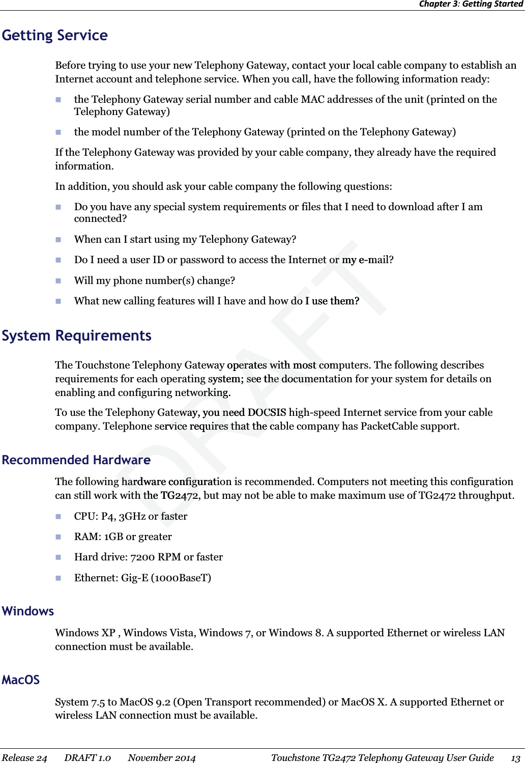 Chapter 3: Getting Started  Getting Service Before trying to use your new Telephony Gateway, contact your local cable company to establish an Internet account and telephone service. When you call, have the following information ready:  the Telephony Gateway serial number and cable MAC addresses of the unit (printed on the Telephony Gateway)  the model number of the Telephony Gateway (printed on the Telephony Gateway) If the Telephony Gateway was provided by your cable company, they already have the required information. In addition, you should ask your cable company the following questions:  Do you have any special system requirements or files that I need to download after I am connected?  When can I start using my Telephony Gateway?  Do I need a user ID or password to access the Internet or my e-mail?  Will my phone number(s) change?  What new calling features will I have and how do I use them? System Requirements The Touchstone Telephony Gateway operates with most computers. The following describes requirements for each operating system; see the documentation for your system for details on enabling and configuring networking. To use the Telephony Gateway, you need DOCSIS high-speed Internet service from your cable company. Telephone service requires that the cable company has PacketCable support.   Recommended Hardware The following hardware configuration is recommended. Computers not meeting this configuration can still work with the TG2472, but may not be able to make maximum use of TG2472 throughput.  CPU: P4, 3GHz or faster  RAM: 1GB or greater  Hard drive: 7200 RPM or faster  Ethernet: Gig-E (1000BaseT) Windows Windows XP , Windows Vista, Windows 7, or Windows 8. A supported Ethernet or wireless LAN connection must be available.   MacOSSystem 7.5 to MacOS 9.2 (Open Transport recommended) or MacOS X. A supported Ethernet or wireless LAN connection must be available.   Release 24    DRAFT 1.0    November 2014  Touchstone TG2472 Telephony Gateway User Guide    13  DRAFTt or my et or m-mw do I use them?w do Iy operates with most comperates with most cosystem; see the documen see the documeworking. workingteway, you need DOCSIS teway, you need DOCService requires that the crvice requires that the cwarewareg hardware configuratig hardware configuith the TG2472, bith the TG2472or fasteror faster