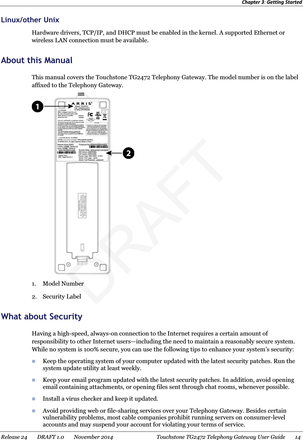 Chapter 3: Getting Started  Linux/other Unix Hardware drivers, TCP/IP, and DHCP must be enabled in the kernel. A supported Ethernet or wireless LAN connection must be available.   About this Manual This manual covers the Touchstone TG2472 Telephony Gateway. The model number is on the label affixed to the Telephony Gateway.  1. Model Number 2. Security Label   What about Security Having a high-speed, always-on connection to the Internet requires a certain amount of responsibility to other Internet users—including the need to maintain a reasonably secure system. While no system is 100% secure, you can use the following tips to enhance your system’s security:  Keep the operating system of your computer updated with the latest security patches. Run the system update utility at least weekly.  Keep your email program updated with the latest security patches. In addition, avoid opening email containing attachments, or opening files sent through chat rooms, whenever possible.  Install a virus checker and keep it updated.  Avoid providing web or file-sharing services over your Telephony Gateway. Besides certain vulnerability problems, most cable companies prohibit running servers on consumer-level accounts and may suspend your account for violating your terms of service. Release 24    DRAFT 1.0    November 2014  Touchstone TG2472 Telephony Gateway User Guide    14  DRAFTmbermber