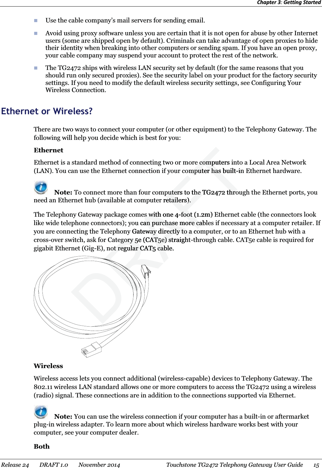 Chapter 3: Getting Started   Use the cable company’s mail servers for sending email.  Avoid using proxy software unless you are certain that it is not open for abuse by other Internet users (some are shipped open by default). Criminals can take advantage of open proxies to hide their identity when breaking into other computers or sending spam. If you have an open proxy, your cable company may suspend your account to protect the rest of the network.  The TG2472 ships with wireless LAN security set by default (for the same reasons that you should run only secured proxies). See the security label on your product for the factory security settings. If you need to modify the default wireless security settings, see Configuring Your Wireless Connection.   Ethernet or Wireless? There are two ways to connect your computer (or other equipment) to the Telephony Gateway. The following will help you decide which is best for you: Ethernet Ethernet is a standard method of connecting two or more computers into a Local Area Network (LAN). You can use the Ethernet connection if your computer has built-in Ethernet hardware.  Note: To connect more than four computers to the TG2472 through the Ethernet ports, you need an Ethernet hub (available at computer retailers). The Telephony Gateway package comes with one 4-foot (1.2m) Ethernet cable (the connectors look like wide telephone connectors); you can purchase more cables if necessary at a computer retailer. If you are connecting the Telephony Gateway directly to a computer, or to an Ethernet hub with a cross-over switch, ask for Category 5e (CAT5e) straight-through cable. CAT5e cable is required for gigabit Ethernet (Gig-E), not regular CAT5 cable.  Wireless Wireless access lets you connect additional (wireless-capable) devices to Telephony Gateway. The 802.11 wireless LAN standard allows one or more computers to access the TG2472 using a wireless (radio) signal. These connections are in addition to the connections supported via Ethernet.  Note: You can use the wireless connection if your computer has a built-in or aftermarket plug-in wireless adapter. To learn more about which wireless hardware works best with your computer, see your computer dealer. Both Release 24    DRAFT 1.0    November 2014  Touchstone TG2472 Telephony Gateway User Guide    15  DRAFTe computers ine compompumputer has builtter has -inputers to the TG2472 throputers to the TG2472 thror retailers).etailers).s with one 4s with-foot (1.2m) Efoot (u can purchase more cablan purchase more cay Gateway directly to a coway directly to a coegoryegory5e 5(CAT5e) straightAT5e) straightot regular CAT5 cable.ot regular CAT5 cabRRRRRRRRRDRDRDRDRDRDRRRRRRRRRRRRRRRRRRRRRRRRRRRRRRRRRRRRRRRRRRRRRRRRRRRRRRRRRRRRRRRRRRRRRRRRRRRRRRRRRRRRRRRRRRRRRRRRRRRRRRRRRRRRRRRRRRRRRRRDRDRDRDRDRDRDRDRDRDRDRDRDRDRRRRRRRRRRRRRRRRRRRRRRRRRRRRRRRRRRRRDRDRDRDRDRDRDRDRDRDRDRRRRRRRRRRRRRDRDRDRDRRRRRRRRRRRRRRRRRRRRRRRRRRRRRRRRDRDRDRDRDRDRDRDRDRDRDRDRDRDRDRDRDRDRDRDRDRDRDRRRRRRRRRRRRRRRRRRRRRRR