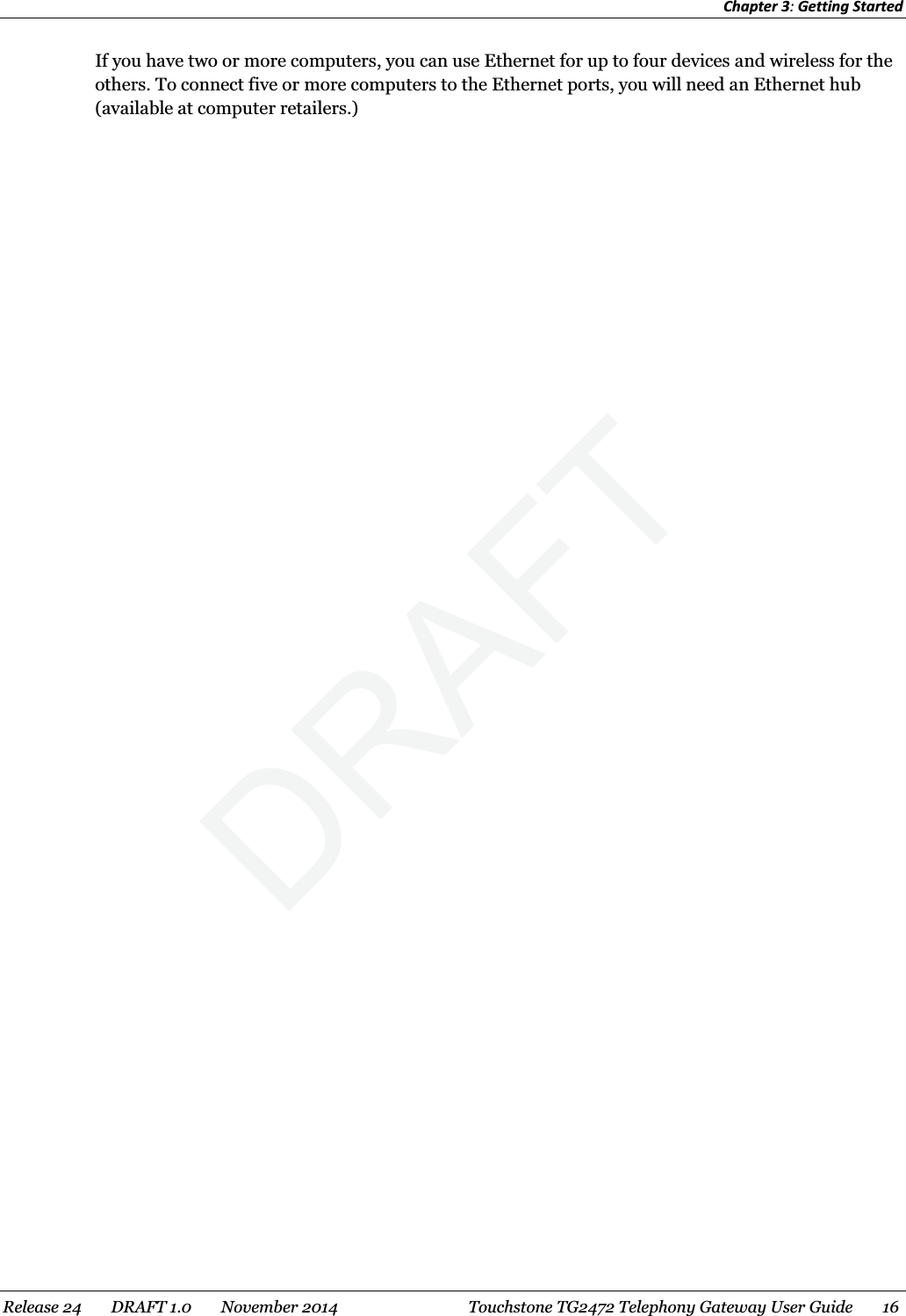 Chapter 3: Getting Started  If you have two or more computers, you can use Ethernet for up to four devices and wireless for the others. To connect five or more computers to the Ethernet ports, you will need an Ethernet hub (available at computer retailers.)  Release 24    DRAFT 1.0    November 2014  Touchstone TG2472 Telephony Gateway User Guide    16  DRAFT