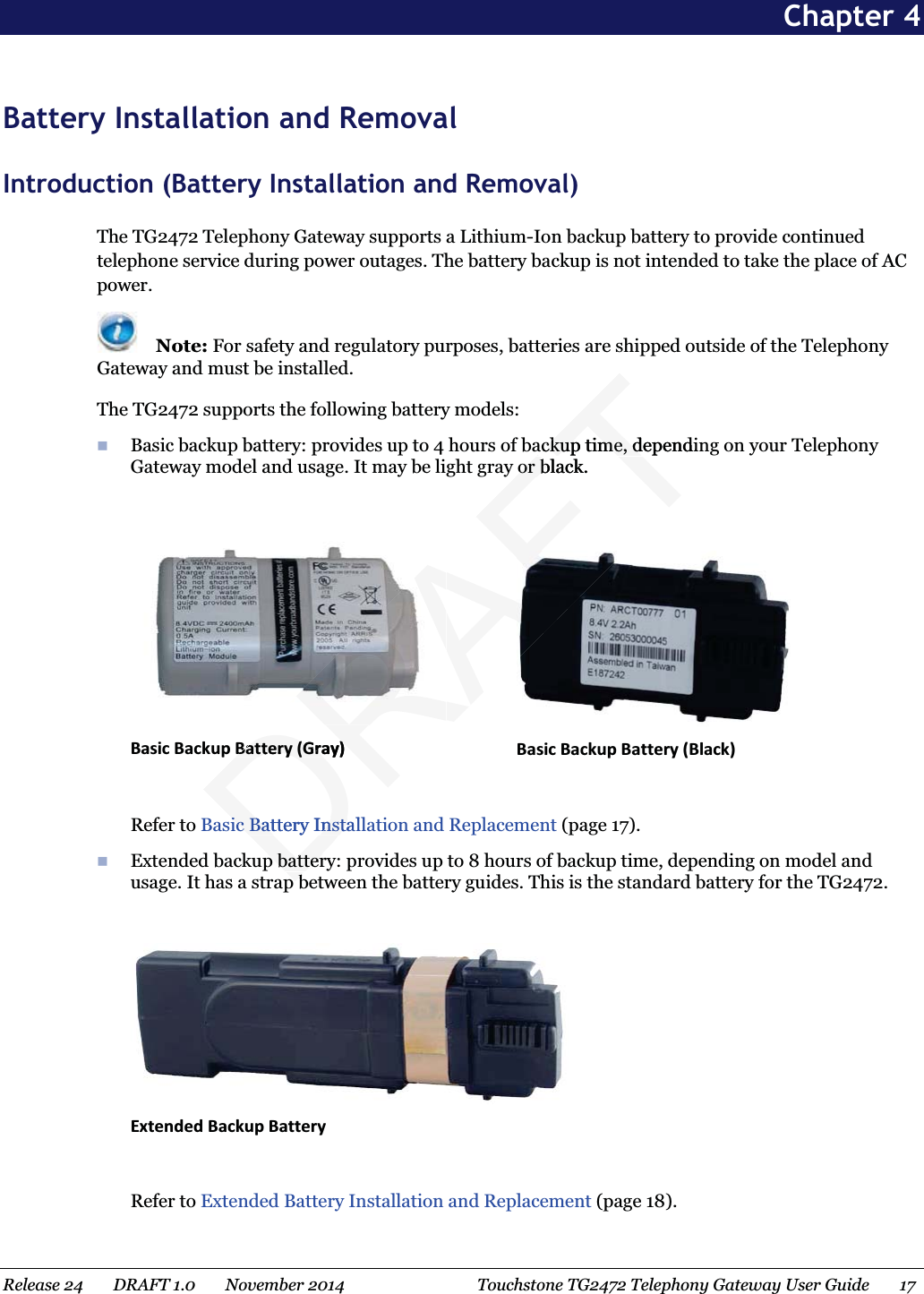  Chapter 4 Battery Installation and Removal Introduction (Battery Installation and Removal) The TG2472 Telephony Gateway supports a Lithium-Ion backup battery to provide continued telephone service during power outages. The battery backup is not intended to take the place of AC power.  Note: For safety and regulatory purposes, batteries are shipped outside of the Telephony Gateway and must be installed. The TG2472 supports the following battery models:  Basic backup battery: provides up to 4 hours of backup time, depending on your Telephony Gateway model and usage. It may be light gray or black.   Basic Backup Battery (Gray)   Basic Backup Battery (Black)  Refer to Basic Battery Installation and Replacement (page 17).  Extended backup battery: provides up to 8 hours of backup time, depending on model and usage. It has a strap between the battery guides. This is the standard battery for the TG2472.   Extended Backup Battery  Refer to Extended Battery Installation and Replacement (page 18). Release 24    DRAFT 1.0    November 2014  Touchstone TG2472 Telephony Gateway User Guide    17  DRAFTackup time, dependinackup time, dor black.or bBattery (Gray)Battery (Gray)ic Battery Instalic Battery Instap batterp batterpbpb