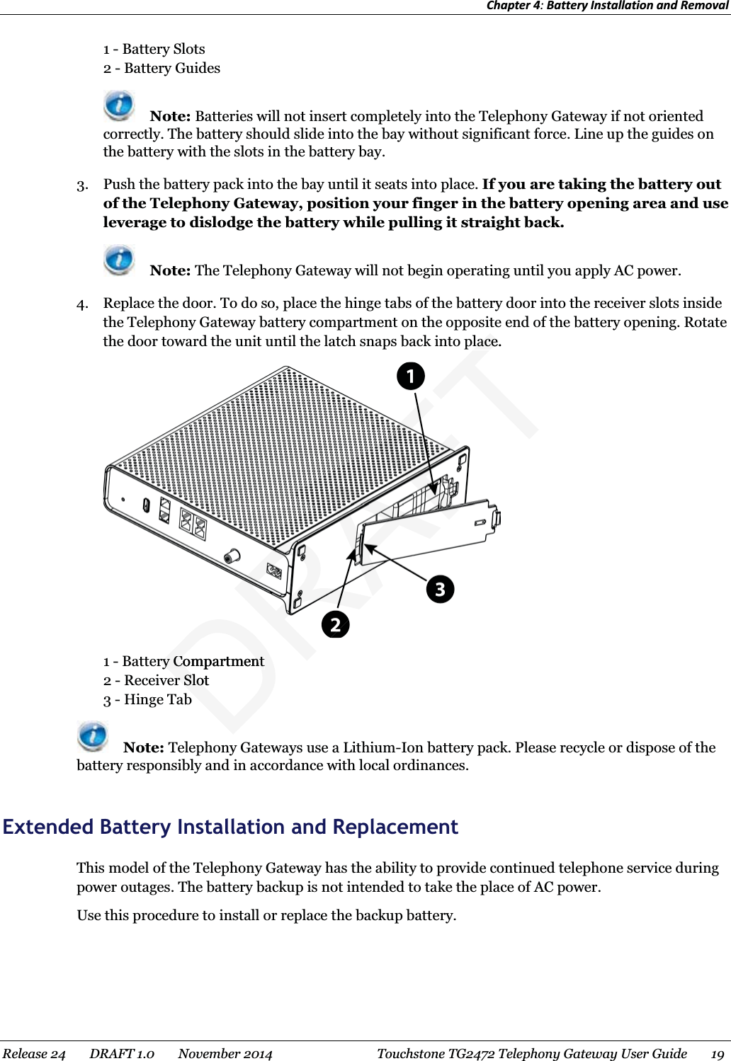 Chapter 4: Battery Installation and Removal  1 - Battery Slots 2 - Battery Guides  Note: Batteries will not insert completely into the Telephony Gateway if not oriented correctly. The battery should slide into the bay without significant force. Line up the guides on the battery with the slots in the battery bay. 3. Push the battery pack into the bay until it seats into place. If you are taking the battery out of the Telephony Gateway, position your finger in the battery opening area and use leverage to dislodge the battery while pulling it straight back.  Note: The Telephony Gateway will not begin operating until you apply AC power. 4. Replace the door. To do so, place the hinge tabs of the battery door into the receiver slots inside the Telephony Gateway battery compartment on the opposite end of the battery opening. Rotate the door toward the unit until the latch snaps back into place.  1 - Battery Compartment 2 - Receiver Slot 3 - Hinge Tab  Note: Telephony Gateways use a Lithium-Ion battery pack. Please recycle or dispose of the battery responsibly and in accordance with local ordinances.   Extended Battery Installation and Replacement This model of the Telephony Gateway has the ability to provide continued telephone service during power outages. The battery backup is not intended to take the place of AC power. Use this procedure to install or replace the backup battery. Release 24    DRAFT 1.0    November 2014  Touchstone TG2472 Telephony Gateway User Guide    19  DRry Compartmentry Compartmenter Sloter SloFTlace.lace