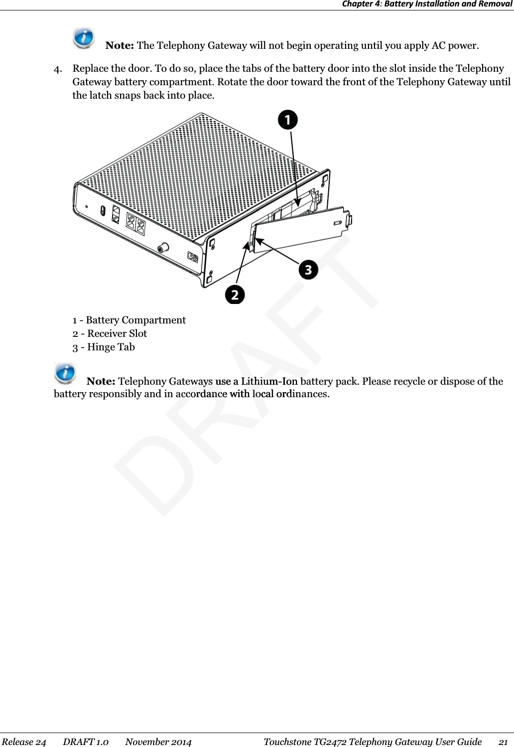 Chapter 4: Battery Installation and Removal   Note: The Telephony Gateway will not begin operating until you apply AC power. 4. Replace the door. To do so, place the tabs of the battery door into the slot inside the Telephony Gateway battery compartment. Rotate the door toward the front of the Telephony Gateway until the latch snaps back into place.  1 - Battery Compartment 2 - Receiver Slot 3 - Hinge Tab  Note: Telephony Gateways use a Lithium-Ion battery pack. Please recycle or dispose of the battery responsibly and in accordance with local ordinances.   Release 24    DRAFT 1.0    November 2014  Touchstone TG2472 Telephony Gateway User Guide    21   DRAFTways useways ua LithiumLithium-Ion bbaccordance with local ordaccordance with loc