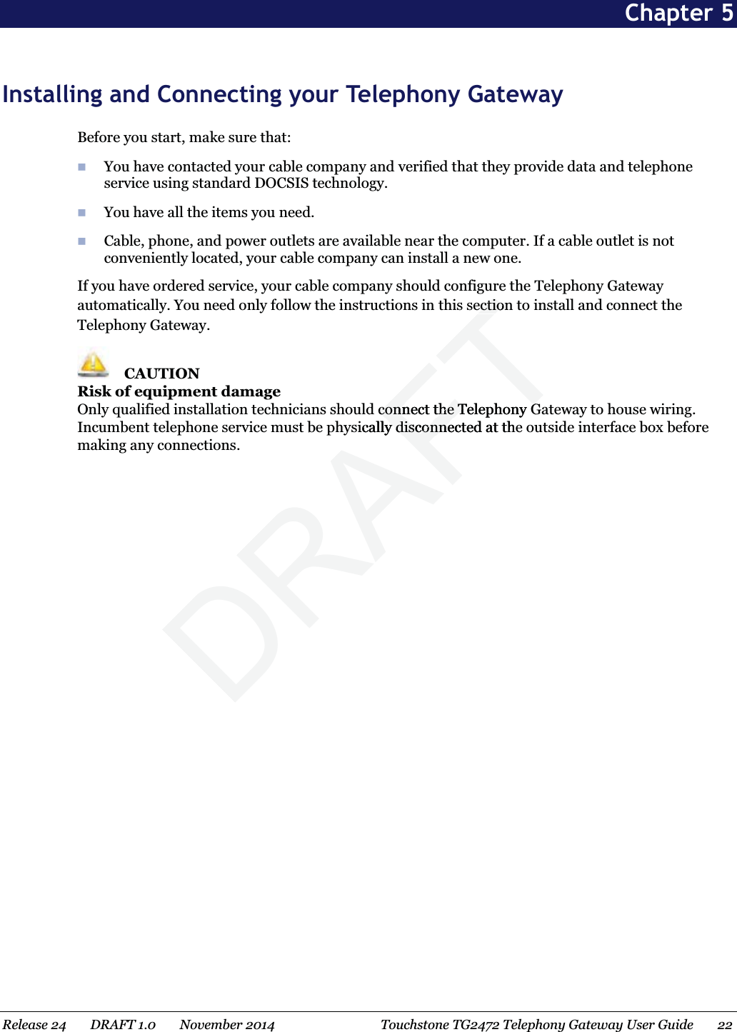 Chapter 5 Installing and Connecting your Telephony Gateway Before you start, make sure that:  You have contacted your cable company and verified that they provide data and telephone service using standard DOCSIS technology.  You have all the items you need.  Cable, phone, and power outlets are available near the computer. If a cable outlet is not conveniently located, your cable company can install a new one. If you have ordered service, your cable company should configure the Telephony Gateway automatically. You need only follow the instructions in this section to install and connect the Telephony Gateway.  CAUTION Risk of equipment damage Only qualified installation technicians should connect the Telephony Gateway to house wiring. Incumbent telephone service must be physically disconnected at the outside interface box before making any connections.   Release 24    DRAFT 1.0    November 2014  Touchstone TG2472 Telephony Gateway User Guide    22  DRAFTectionectiod connect the Telephony Gconnect the Telephony Gsically disconnected at they disconne