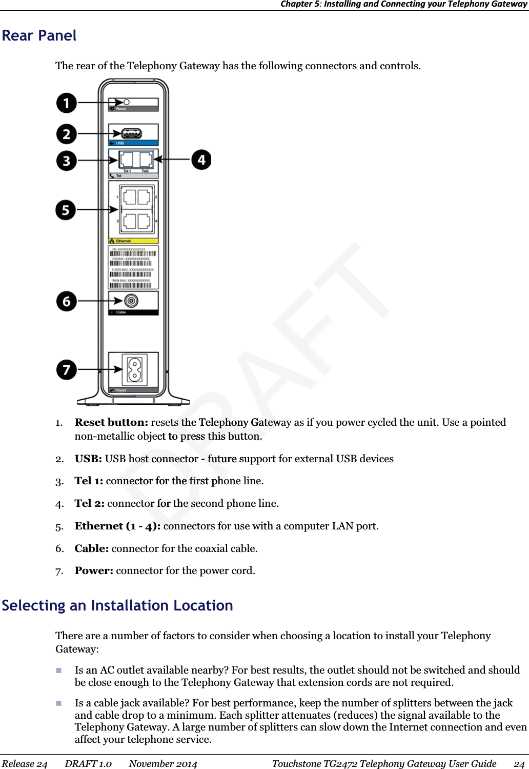 Chapter 5: Installing and Connecting your Telephony Gateway  Rear Panel The rear of the Telephony Gateway has the following connectors and controls.  1. Reset button: resets the Telephony Gateway as if you power cycled the unit. Use a pointed non-metallic object to press this button. 2. USB: USB host connector - future support for external USB devices 3. Tel 1: connector for the first phone line. 4. Tel 2: connector for the second phone line. 5. Ethernet (1 - 4): connectors for use with a computer LAN port. 6. Cable: connector for the coaxial cable. 7. Power: connector for the power cord.   Selecting an Installation Location There are a number of factors to consider when choosing a location to install your Telephony Gateway:  Is an AC outlet available nearby? For best results, the outlet should not be switched and should be close enough to the Telephony Gateway that extension cords are not required.  Is a cable jack available? For best performance, keep the number of splitters between the jack and cable drop to a minimum. Each splitter attenuates (reduces) the signal available to the Telephony Gateway. A large number of splitters can slow down the Internet connection and even affect your telephone service. Release 24    DRAFT 1.0    November 2014  Touchstone TG2472 Telephony Gateway User Guide    24  DRAFTets the Telephony Gatewaets the Telephony Gatewect to press this button.o press this button.host connector host connector - -future sufutuonnector for the first phoonnector for the first phoector for the secector for the seconcon