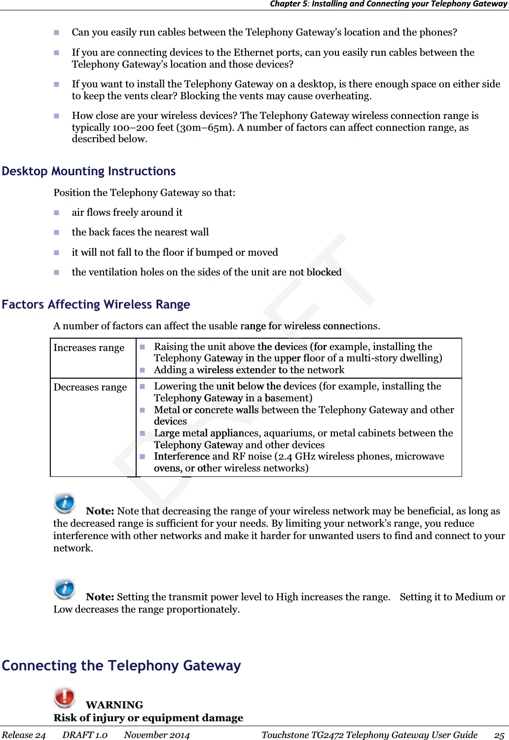 Chapter 5: Installing and Connecting your Telephony Gateway   Can you easily run cables between the Telephony Gateway’s location and the phones?  If you are connecting devices to the Ethernet ports, can you easily run cables between the Telephony Gateway’s location and those devices?  If you want to install the Telephony Gateway on a desktop, is there enough space on either side to keep the vents clear? Blocking the vents may cause overheating.  How close are your wireless devices? The Telephony Gateway wireless connection range is typically 100–200 feet (30m–65m). A number of factors can affect connection range, as described below.   Desktop Mounting Instructions Position the Telephony Gateway so that:  air flows freely around it  the back faces the nearest wall  it will not fall to the floor if bumped or moved  the ventilation holes on the sides of the unit are not blocked   Factors Affecting Wireless Range A number of factors can affect the usable range for wireless connections.  Increases range   Raising the unit above the devices (for example, installing the Telephony Gateway in the upper floor of a multi-story dwelling)  Adding a wireless extender to the network Decreases range   Lowering the unit below the devices (for example, installing the Telephony Gateway in a basement)  Metal or concrete walls between the Telephony Gateway and other devices  Large metal appliances, aquariums, or metal cabinets between the Telephony Gateway and other devices  Interference and RF noise (2.4 GHz wireless phones, microwave ovens, or other wireless networks)   Note: Note that decreasing the range of your wireless network may be beneficial, as long as the decreased range is sufficient for your needs. By limiting your network’s range, you reduce interference with other networks and make it harder for unwanted users to find and connect to your network.   Note: Setting the transmit power level to High increases the range.    Setting it to Medium or Low decreases the range proportionately.    Connecting the Telephony Gateway  WARNING Risk of injury or equipment damage Release 24    DRAFT 1.0    November 2014  Touchstone TG2472 Telephony Gateway User Guide    25  DRAring the unit below the dering the unit belowephony Gateway in a baseephony Gateway in a Metal or concrete walls beetal or concrete walls bdevicesvicesLarge metal appliancLarge metalTelephony GatewaTelephony GaInterference anrference anovens, or oth, orRAFTot blockedt blockedrange for wireless connecfor wireleit above the devices (for eabove the devices (fGateway in the upper floorway in the upper floowireless extender to the nextender to the AFRADDDDtdtd