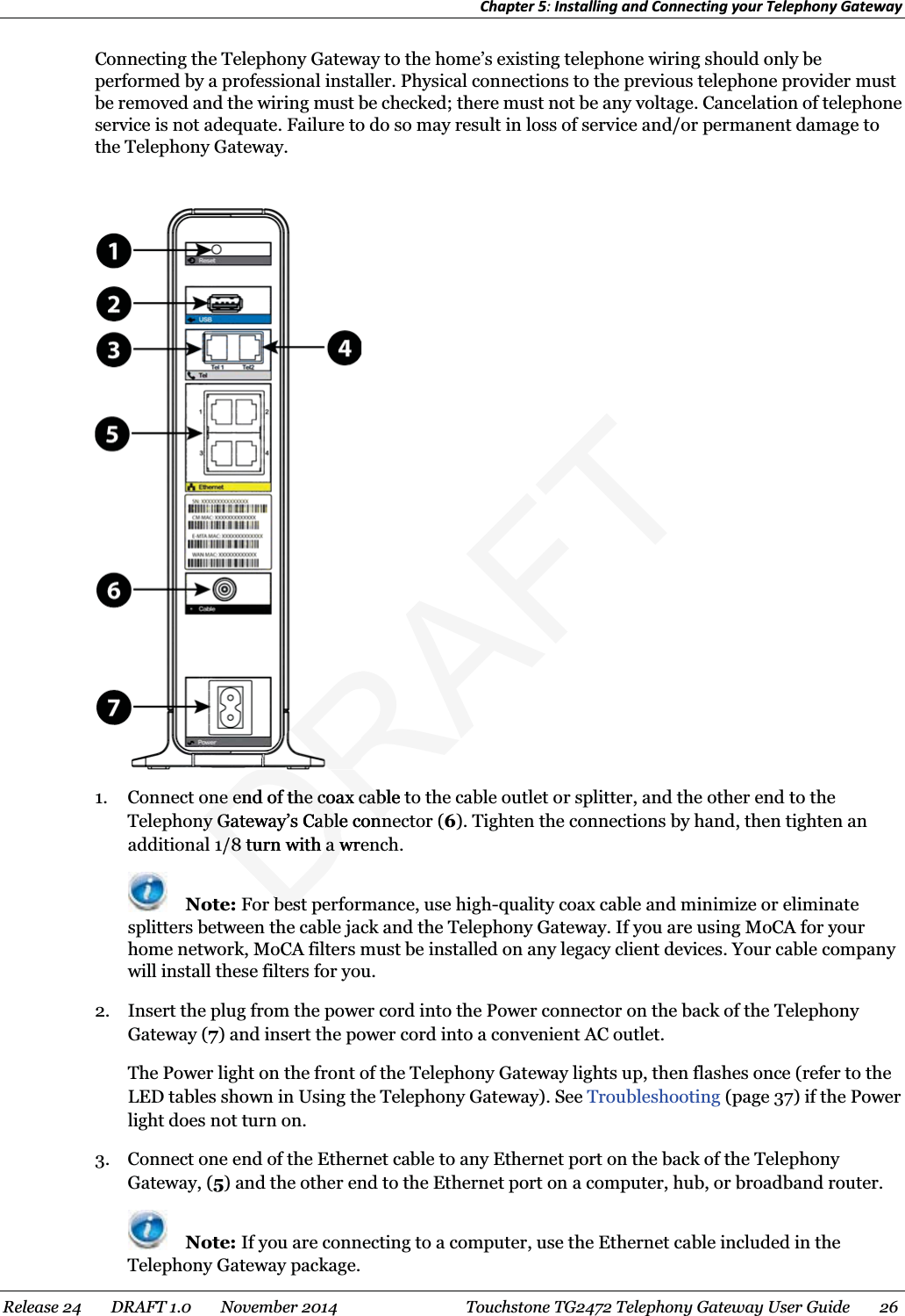 Chapter 5: Installing and Connecting your Telephony Gateway  Connecting the Telephony Gateway to the home’s existing telephone wiring should only be performed by a professional installer. Physical connections to the previous telephone provider must be removed and the wiring must be checked; there must not be any voltage. Cancelation of telephone service is not adequate. Failure to do so may result in loss of service and/or permanent damage to the Telephony Gateway.   1. Connect one end of the coax cable to the cable outlet or splitter, and the other end to the Telephony Gateway’s Cable connector (6). Tighten the connections by hand, then tighten an additional 1/8 turn with a wrench.  Note: For best performance, use high-quality coax cable and minimize or eliminate splitters between the cable jack and the Telephony Gateway. If you are using MoCA for your home network, MoCA filters must be installed on any legacy client devices. Your cable company will install these filters for you. 2. Insert the plug from the power cord into the Power connector on the back of the Telephony Gateway (7) and insert the power cord into a convenient AC outlet. The Power light on the front of the Telephony Gateway lights up, then flashes once (refer to the LED tables shown in Using the Telephony Gateway). See Troubleshooting (page 37) if the Power light does not turn on. 3. Connect one end of the Ethernet cable to any Ethernet port on the back of the Telephony Gateway, (5) and the other end to the Ethernet port on a computer, hub, or broadband router.  Note: If you are connecting to a computer, use the Ethernet cable included in the Telephony Gateway package. Release 24    DRAFT 1.0    November 2014  Touchstone TG2472 Telephony Gateway User Guide    26  DRAFTne end of tne end of the coax cable the coax cablny Gateway’s Cable connny Gateway’s Cable conn1/8 turn with a wre1/8 turn with a wbestbest