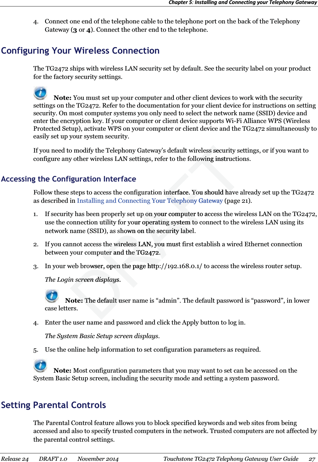 Chapter 5: Installing and Connecting your Telephony Gateway  4. Connect one end of the telephone cable to the telephone port on the back of the Telephony Gateway (3 or 4). Connect the other end to the telephone.   Configuring Your Wireless Connection The TG2472 ships with wireless LAN security set by default. See the security label on your product for the factory security settings.  Note: You must set up your computer and other client devices to work with the security settings on the TG2472. Refer to the documentation for your client device for instructions on setting security. On most computer systems you only need to select the network name (SSID) device and enter the encryption key. If your computer or client device supports Wi-Fi Alliance WPS (Wireless Protected Setup), activate WPS on your computer or client device and the TG2472 simultaneously to easily set up your system security. If you need to modify the Telephony Gateway’s default wireless security settings, or if you want to configure any other wireless LAN settings, refer to the following instructions.   Accessing the Configuration Interface Follow these steps to access the configuration interface. You should have already set up the TG2472 as described in Installing and Connecting Your Telephony Gateway (page 21). 1. If security has been properly set up on your computer to access the wireless LAN on the TG2472, use the connection utility for your operating system to connect to the wireless LAN using its network name (SSID), as shown on the security label. 2. If you cannot access the wireless LAN, you must first establish a wired Ethernet connection between your computer and the TG2472. 3. In your web browser, open the page http://192.168.0.1/ to access the wireless router setup. The Login screen displays.  Note: The default user name is “admin”. The default password is “password”, in lower case letters. 4. Enter the user name and password and click the Apply button to log in. The System Basic Setup screen displays. 5. Use the online help information to set configuration parameters as required.  Note: Most configuration parameters that you may want to set can be accessed on the System Basic Setup screen, including the security mode and setting a system password.   Setting Parental Controls The Parental Control feature allows you to block specified keywords and web sites from being accessed and also to specify trusted computers in the network. Trusted computers are not affected by the parental control settings.   Release 24    DRAFT 1.0    November 2014  Touchstone TG2472 Telephony Gateway User Guide    27  DRAFTess secuess selowing instrulowininterface. You should hainterface. You should haYour Telephony GatewayTelephonyp on your computer to acp on your computerour operating system to coperating system to own on the security labelthe security labee wireless LAN, you muste wireless LAN, youuter and the TG2472.uter and the TG2472.owser, open the page httpwser, open the page httpscreen displays.screen displaye:e:The default The default usu