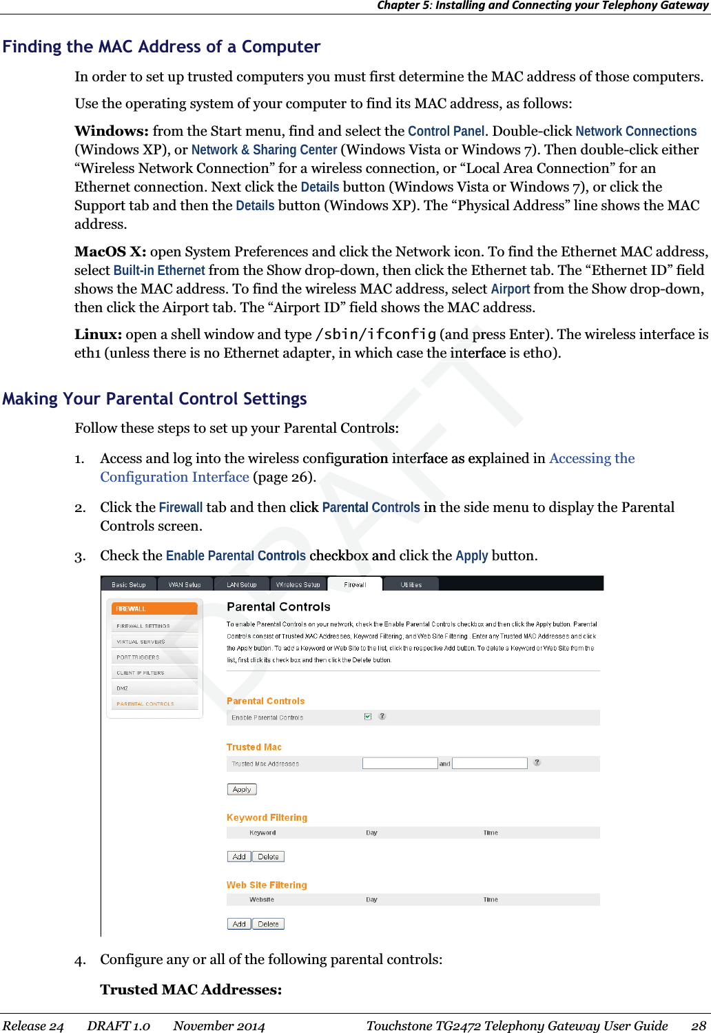 Chapter 5: Installing and Connecting your Telephony Gateway  Finding the MAC Address of a Computer In order to set up trusted computers you must first determine the MAC address of those computers. Use the operating system of your computer to find its MAC address, as follows: Windows: from the Start menu, find and select the Control Panel. Double-click Network Connections (Windows XP), or Network &amp; Sharing Center (Windows Vista or Windows 7). Then double-click either “Wireless Network Connection” for a wireless connection, or “Local Area Connection” for an Ethernet connection. Next click the Details button (Windows Vista or Windows 7), or click the Support tab and then the Details button (Windows XP). The “Physical Address” line shows the MAC address. MacOS X: open System Preferences and click the Network icon. To find the Ethernet MAC address, select Built-in Ethernet from the Show drop-down, then click the Ethernet tab. The “Ethernet ID” field shows the MAC address. To find the wireless MAC address, select Airport from the Show drop-down, then click the Airport tab. The “Airport ID” field shows the MAC address. Linux: open a shell window and type /sbin/ifconfig (and press Enter). The wireless interface is eth1 (unless there is no Ethernet adapter, in which case the interface is eth0).   Making Your Parental Control Settings Follow these steps to set up your Parental Controls: 1. Access and log into the wireless configuration interface as explained in Accessing the Configuration Interface (page 26). 2. Click the Firewall tab and then click Parental Controls in the side menu to display the Parental Controls screen. 3. Check the Enable Parental Controls checkbox and click the Apply button.  4. Configure any or all of the following parental controls: Trusted MAC Addresses: Release 24    DRAFT 1.0    November 2014  Touchstone TG2472 Telephony Gateway User Guide    28  RAFTnd presnd prhe interface ihe intentrols:trolsguration interface as expn interfclick Parental ControlsParental Controlsin tin tntal Controlsntal Controlscheckbox andcheckbox