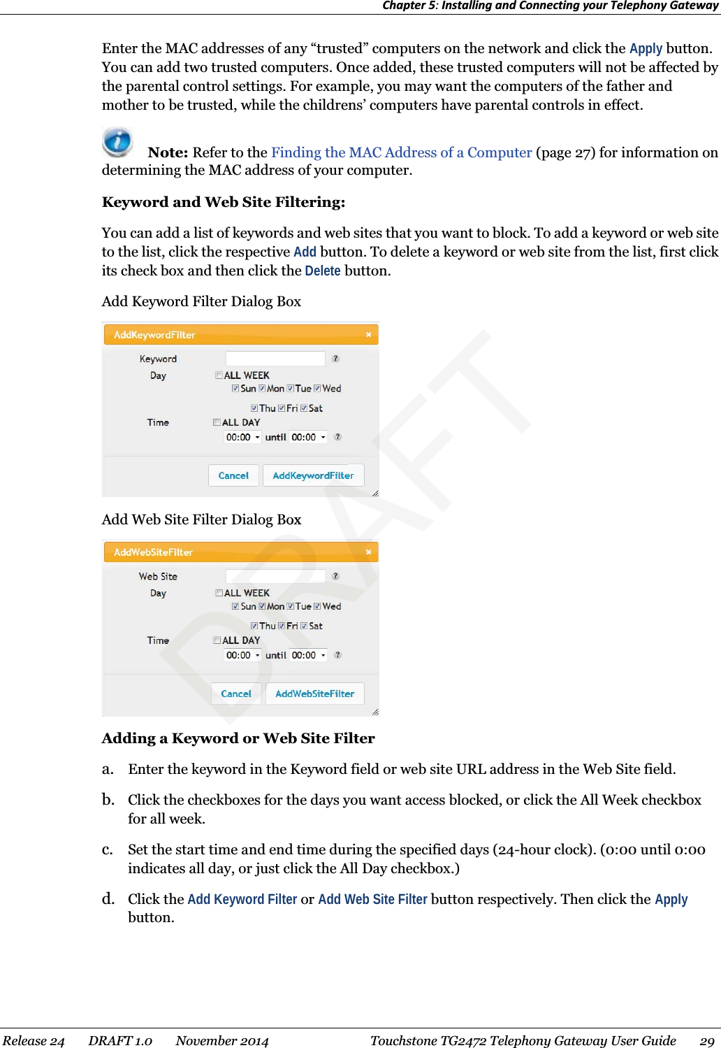 Chapter 5: Installing and Connecting your Telephony Gateway  Enter the MAC addresses of any “trusted” computers on the network and click the Apply button. You can add two trusted computers. Once added, these trusted computers will not be affected by the parental control settings. For example, you may want the computers of the father and mother to be trusted, while the childrens’ computers have parental controls in effect.  Note: Refer to the Finding the MAC Address of a Computer (page 27) for information on determining the MAC address of your computer. Keyword and Web Site Filtering: You can add a list of keywords and web sites that you want to block. To add a keyword or web site to the list, click the respective Add button. To delete a keyword or web site from the list, first click its check box and then click the Delete button. Add Keyword Filter Dialog Box  Add Web Site Filter Dialog Box  Adding a Keyword or Web Site Filter a. Enter the keyword in the Keyword field or web site URL address in the Web Site field. b. Click the checkboxes for the days you want access blocked, or click the All Week checkbox for all week. c. Set the start time and end time during the specified days (24-hour clock). (0:00 until 0:00 indicates all day, or just click the All Day checkbox.) d. Click the Add Keyword Filter or Add Web Site Filter button respectively. Then click the Apply button.  Release 24    DRAFT 1.0    November 2014  Touchstone TG2472 Telephony Gateway User Guide    29  DRAFTBox