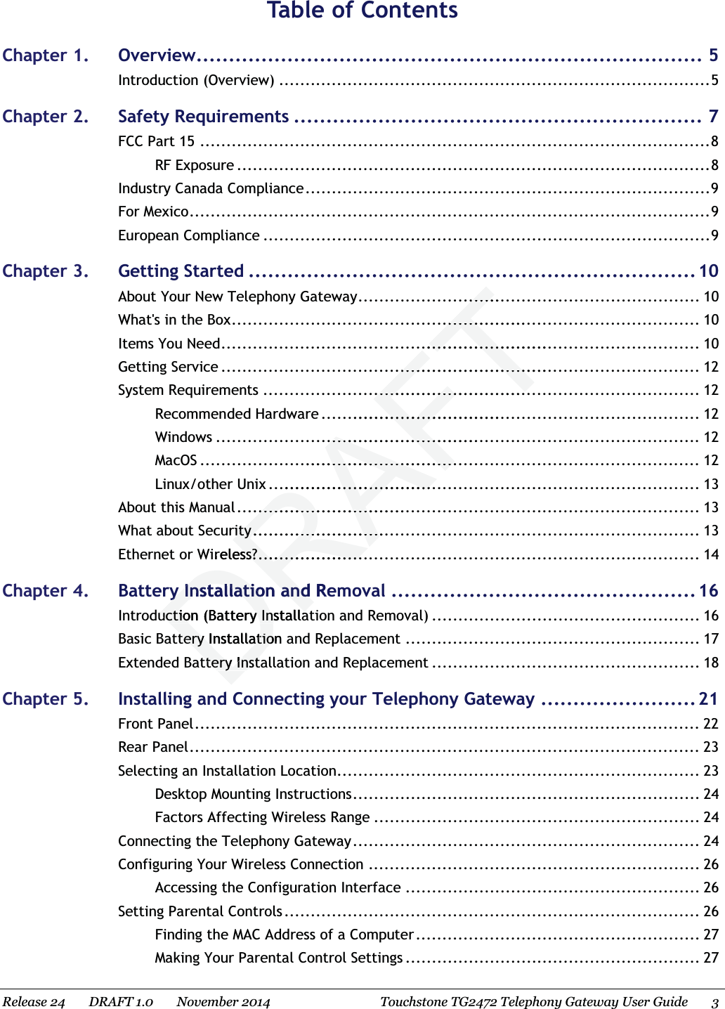  Table of ContentsChapter 1. Overview.............................................................................. 5 Introduction (Overview) .................................................................................. 5 Chapter 2. Safety Requirements ............................................................... 7 FCC Part 15 ................................................................................................. 8 RF Exposure .......................................................................................... 8 Industry Canada Compliance............................................................................. 9 For Mexico................................................................................................... 9 European Compliance ..................................................................................... 9 Chapter 3. Getting Started .....................................................................10 About Your New Telephony Gateway................................................................. 10What&apos;s in the Box......................................................................................... 10 Items You Need........................................................................................... 10 Getting Service ........................................................................................... 12 System Requirements ................................................................................... 12 Recommended Hardware ........................................................................ 12 Windows ............................................................................................ 12 MacOS ............................................................................................... 12 Linux/other Unix .................................................................................. 13 About this Manual........................................................................................ 13 What about Security..................................................................................... 13 Ethernet or Wireless?.................................................................................... 14 Chapter 4. Battery Installation and Removal ...............................................16 Introduction (Battery Installation and Removal) ................................................... 16 Basic Battery Installation and Replacement ........................................................ 17Extended Battery Installation and Replacement ................................................... 18 Chapter 5. Installing and Connecting your Telephony Gateway ........................21 Front Panel................................................................................................ 22 Rear Panel................................................................................................. 23 Selecting an Installation Location..................................................................... 23 Desktop Mounting Instructions.................................................................. 24 Factors Affecting Wireless Range .............................................................. 24 Connecting the Telephony Gateway.................................................................. 24 Configuring Your Wireless Connection ............................................................... 26 Accessing the Configuration Interface ........................................................ 26 Setting Parental Controls ............................................................................... 26 Finding the MAC Address of a Computer ...................................................... 27 Making Your Parental Control Settings ........................................................ 27 Release 24    DRAFT 1.0    November 2014 Touchstone TG2472 Telephony Gateway User Guide 3 DRAFT............................................................................................................................................................................................................................................................................................................................................................................................................rityrity.................................................ireless?ss?........................................y Installation and Rey Installation and uction (Battery Installauction (Battery Installatery Installation tery Installatiottery Instttery Inst