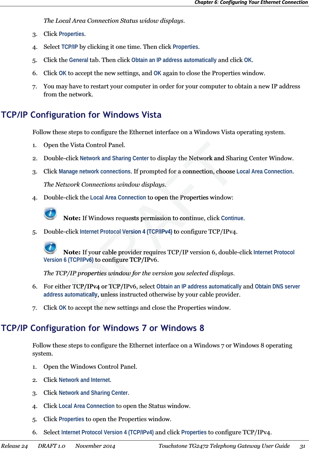 Chapter 6: Configuring Your Ethernet Connection  The Local Area Connection Status widow displays. 3. Click Properties. 4. Select TCP/IP by clicking it one time. Then click Properties. 5. Click the General tab. Then click Obtain an IP address automatically and click OK. 6. Click OK to accept the new settings, and OK again to close the Properties window. 7. You may have to restart your computer in order for your computer to obtain a new IP address from the network.   TCP/IP Configuration for Windows Vista Follow these steps to configure the Ethernet interface on a Windows Vista operating system. 1. Open the Vista Control Panel. 2. Double-click Network and Sharing Center to display the Network and Sharing Center Window. 3. Click Manage network connections. If prompted for a connection, choose Local Area Connection. The Network Connections window displays. 4. Double-click the Local Area Connection to open the Properties window:  Note: If Windows requests permission to continue, click Continue. 5. Double-click Internet Protocol Version 4 (TCP/IPv4) to configure TCP/IPv4.  Note: If your cable provider requires TCP/IP version 6, double-click Internet Protocol Version 6 (TCP/IPv6) to configure TCP/IPv6. The TCP/IP properties window for the version you selected displays. 6. For either TCP/IPv4 or TCP/IPv6, select Obtain an IP address automatically and Obtain DNS server address automatically, unless instructed otherwise by your cable provider. 7. Click OK to accept the new settings and close the Properties window.   TCP/IP Configuration for Windows 7 or Windows 8 Follow these steps to configure the Ethernet interface on a Windows 7 or Windows 8 operating system. 1. Open the Windows Control Panel. 2. Click Network and Internet. 3. Click Network and Sharing Center. 4. Click Local Area Connection to open the Status window. 5. Click Properties to open the Properties window. 6. Select Internet Protocol Version 4 (TCP/IPv4) and click Properties to configure TCP/IPv4. Release 24    DRAFT 1.0    November 2014  Touchstone TG2472 Telephony Gateway User Guide    31   DRAFTe Network and Se Networor a connection, choose or a connection, chLys.ys.to open the Properties wn the Prouests permission to continpermission to continocol Version 4 (TCP/IPv4)ocol Version 4 (TCP/Ito our cable provider requirr cable provider requirPv6)) to configure TCP/IPv to configure TCP/IPvIP properties window forIP properties window fTCP/IPv4 or TCP/ITCP/IPv4 or TCaticallyaticall, unlessnlesthe the 