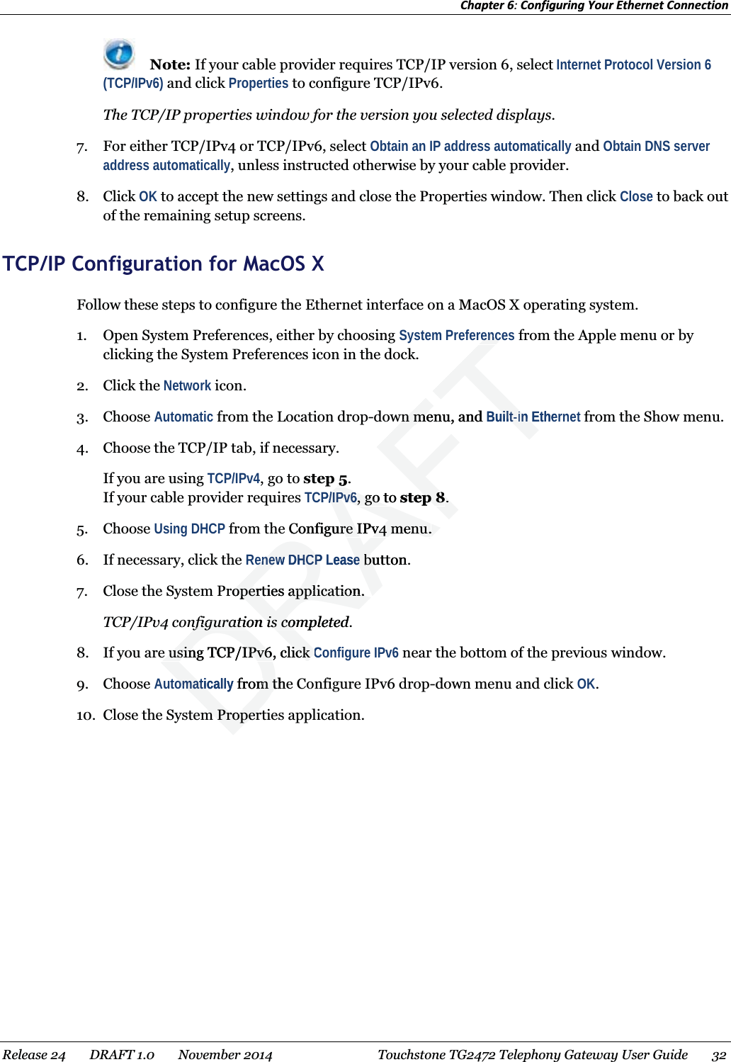 Chapter 6: Configuring Your Ethernet Connection   Note: If your cable provider requires TCP/IP version 6, select Internet Protocol Version 6 (TCP/IPv6) and click Properties to configure TCP/IPv6. The TCP/IP properties window for the version you selected displays. 7. For either TCP/IPv4 or TCP/IPv6, select Obtain an IP address automatically and Obtain DNS server address automatically, unless instructed otherwise by your cable provider. 8. Click OK to accept the new settings and close the Properties window. Then click Close to back out of the remaining setup screens.   TCP/IP Configuration for MacOS X Follow these steps to configure the Ethernet interface on a MacOS X operating system. 1. Open System Preferences, either by choosing System Preferences from the Apple menu or by clicking the System Preferences icon in the dock. 2. Click the Network icon. 3. Choose Automatic from the Location drop-down menu, and Built-in Ethernet from the Show menu. 4. Choose the TCP/IP tab, if necessary. If you are using TCP/IPv4, go to step 5. If your cable provider requires TCP/IPv6, go to step 8. 5. Choose Using DHCP from the Configure IPv4 menu. 6. If necessary, click the Renew DHCP Lease button. 7. Close the System Properties application. TCP/IPv4 configuration is completed. 8. If you are using TCP/IPv6, click Configure IPv6 near the bottom of the previous window. 9. Choose Automatically from the Configure IPv6 drop-down menu and click OK. 10. Close the System Properties application.  Release 24    DRAFT 1.0    November 2014  Touchstone TG2472 Telephony Gateway User Guide    32  DRAFTrencrencwn menu, and wn meBuiltuilt--in Ethein 55. P/IPv6P/IPv6, go to , go tstep 8ep 8. . Configure IPv4 menu.re IPv4 menu.enew DHCP enew DHCPLeaseebutton.buProperties application.operties application.nfiguration is completed.nfiguration is coe using TCP/IPv6, click e using TCP/IPv6, click CComaticallyomatic from them tm Properm Proper