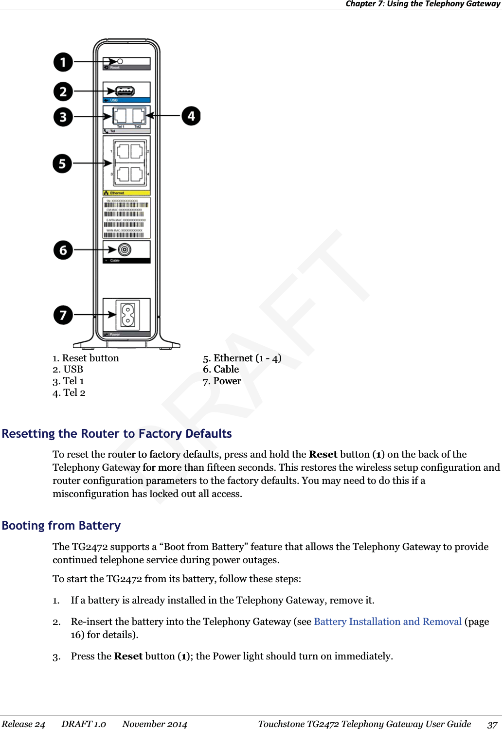 Chapter 7: Using the Telephony Gateway    1. Reset button 2. USB 3. Tel 1 4. Tel 2 5. Ethernet (1 - 4) 6. Cable 7. Power    Resetting the Router to Factory Defaults To reset the router to factory defaults, press and hold the Reset button (1) on the back of the Telephony Gateway for more than fifteen seconds. This restores the wireless setup configuration and router configuration parameters to the factory defaults. You may need to do this if a misconfiguration has locked out all access.   Booting from Battery The TG2472 supports a “Boot from Battery” feature that allows the Telephony Gateway to provide continued telephone service during power outages. To start the TG2472 from its battery, follow these steps: 1. If a battery is already installed in the Telephony Gateway, remove it. 2. Re-insert the battery into the Telephony Gateway (see Battery Installation and Removal (page 16) for details). 3. Press the Reset button (1); the Power light should turn on immediately.  Release 24    DRAFT 1.0    November 2014  Touchstone TG2472 Telephony Gateway User Guide    37  DRAFT5. Ethernet (1 ernet (1 - - 4)4)6. Cable6. Cable7. Power7. Pto Factoryto FactoryDefaultsDefarouter to factory defaultsrouter to factory defaultseway for more thaneway for more thon parameteron parametes lockeds locked