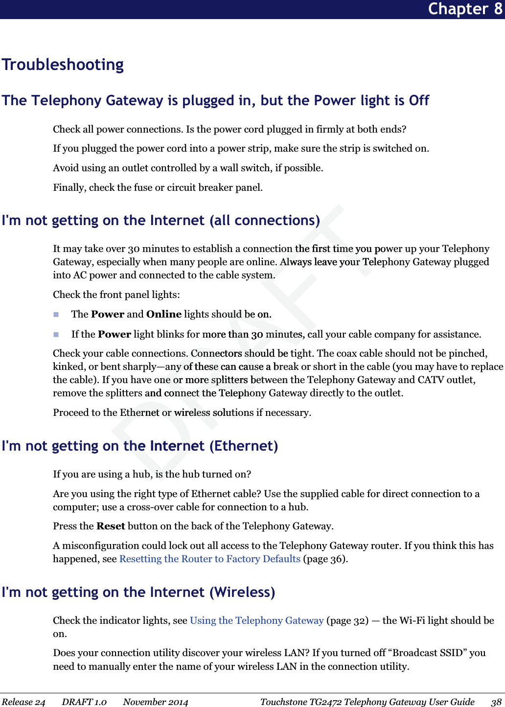  Chapter 8 Troubleshooting The Telephony Gateway is plugged in, but the Power light is Off Check all power connections. Is the power cord plugged in firmly at both ends? If you plugged the power cord into a power strip, make sure the strip is switched on. Avoid using an outlet controlled by a wall switch, if possible. Finally, check the fuse or circuit breaker panel.   I&apos;m not getting on the Internet (all connections) It may take over 30 minutes to establish a connection the first time you power up your Telephony Gateway, especially when many people are online. Always leave your Telephony Gateway plugged into AC power and connected to the cable system. Check the front panel lights:  The Power and Online lights should be on.  If the Power light blinks for more than 30 minutes, call your cable company for assistance. Check your cable connections. Connectors should be tight. The coax cable should not be pinched, kinked, or bent sharply—any of these can cause a break or short in the cable (you may have to replace the cable). If you have one or more splitters between the Telephony Gateway and CATV outlet, remove the splitters and connect the Telephony Gateway directly to the outlet. Proceed to the Ethernet or wireless solutions if necessary.   I&apos;m not getting on the Internet (Ethernet) If you are using a hub, is the hub turned on? Are you using the right type of Ethernet cable? Use the supplied cable for direct connection to a computer; use a cross-over cable for connection to a hub. Press the Reset button on the back of the Telephony Gateway. A misconfiguration could lock out all access to the Telephony Gateway router. If you think this has happened, see Resetting the Router to Factory Defaults (page 36).   I&apos;m not getting on the Internet (Wireless) Check the indicator lights, see Using the Telephony Gateway (page 32) — the Wi-Fi light should be on. Does your connection utility discover your wireless LAN? If you turned off “Broadcast SSID” you need to manually enter the name of your wireless LAN in the connection utility. Release 24    DRAFT 1.0    November 2014  Touchstone TG2472 Telephony Gateway User Guide    38  DRAFTs)s)n the first time you pown the first time ye. Always leave your Telepe. Always leave your Teem.em.ould be on.ould be omore than 30 minutes, cahan 30 minutes, cas. Connectors should be ts. Connectors shouany of these can cause a brany of these can causeone or more splitters betwne or more splitters betand connect the Telephoonnect the TelephoEthernet or wireless solutEthernet or wireless sthe Internetthe Internb, is thb, is th
