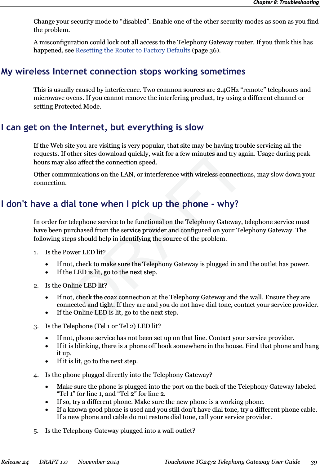 Chapter 8: Troubleshooting  Change your security mode to “disabled”. Enable one of the other security modes as soon as you find the problem. A misconfiguration could lock out all access to the Telephony Gateway router. If you think this has happened, see Resetting the Router to Factory Defaults (page 36).   My wireless Internet connection stops working sometimes This is usually caused by interference. Two common sources are 2.4GHz “remote” telephones and microwave ovens. If you cannot remove the interfering product, try using a different channel or setting Protected Mode.   I can get on the Internet, but everything is slow If the Web site you are visiting is very popular, that site may be having trouble servicing all the requests. If other sites download quickly, wait for a few minutes and try again. Usage during peak hours may also affect the connection speed. Other communications on the LAN, or interference with wireless connections, may slow down your connection.   I don&apos;t have a dial tone when I pick up the phone - why? In order for telephone service to be functional on the Telephony Gateway, telephone service must have been purchased from the service provider and configured on your Telephony Gateway. The following steps should help in identifying the source of the problem. 1. Is the Power LED lit? x If not, check to make sure the Telephony Gateway is plugged in and the outlet has power. x If the LED is lit, go to the next step. 2. Is the Online LED lit? x If not, check the coax connection at the Telephony Gateway and the wall. Ensure they are connected and tight. If they are and you do not have dial tone, contact your service provider. x If the Online LED is lit, go to the next step. 3. Is the Telephone (Tel 1 or Tel 2) LED lit? x If not, phone service has not been set up on that line. Contact your service provider. x If it is blinking, there is a phone off hook somewhere in the house. Find that phone and hang it up. x If it is lit, go to the next step. 4. Is the phone plugged directly into the Telephony Gateway? x Make sure the phone is plugged into the port on the back of the Telephony Gateway labeled “Tel 1” for line 1, and “Tel 2” for line 2. x If so, try a different phone. Make sure the new phone is a working phone. x If a known good phone is used and you still don’t have dial tone, try a different phone cable. If a new phone and cable do not restore dial tone, call your service provider. 5. Is the Telephony Gateway plugged into a wall outlet? Release 24    DRAFT 1.0    November 2014  Touchstone TG2472 Telephony Gateway User Guide    39  DRAFTe he hutes andutes awith wireless connectiowith wireless coup thhe phone e pho- wfunctional on the Telephoctional on the Telepervice provider and configrovider and confign identifying the sourcn identifying the soe offto make sure the Telephomake sure the TelephoD is lit, go to the next stepD is lit, go to the line LED lit?line Lcheck the coax conncheck the coax cd and tight. If d and tight. Ife LED is e LED is 